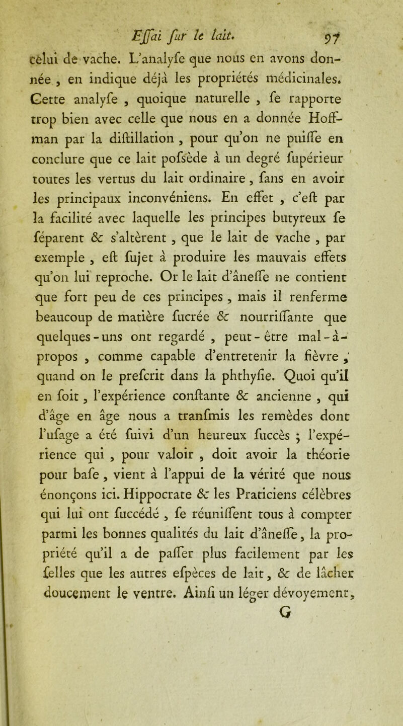 celui Je vache. L’analyfe que nous en avons don- née , en indique déjà les propriétés médicinales. Gette analyfe , quoique naturelle , fe rapporte trop bien avec celle que nous en a donnée Hoff- man par la diftillation , pour qu’on ne puiffe en conclure que ce lait pofsède à un degré fupérieur toutes les vertus du lait ordinaire, fans en avoir les principaux inconvéniens. En effet , c’efl par la facilité avec laquelle les principes butyreux fe féparent & s’altèrent , que le lait de vache , par exemple , eft fujet à produire les mauvais effets qu’on lui reproche. Or le lait d’âneffe ne contient que fort peu de ces principes , mais il renferme beaucoup de matière fucrée 6c nourriffante que quelques-uns ont regardé , peut-être mal-à- propos , comme capable d’entretenir la fièvre quand on le preferit dans la phthyfie. Quoi qu’il en foit 3 l’expérience confiante Sc ancienne , qui d’âge en âge nous a tranfmis les remèdes dont l’ufage a été fuivi d’un heureux fuccès } l’expé- rience qui 3 pour valoir , doit avoir la théorie pour bafe , vient à l’appui de la vérité que nous énonçons ici. Hippocrate 6c les Praticiens célèbres qui lui ont fuccédé 5 fe réunifient tous à compter parmi les bonnes qualités du lait d’ânelfe 3 la pro- priété qu’il a de paffer plus facilement par les telles que les autres efpèces de lait, 6c de lâcher doucement le ventre. Ainfi un léger dévoyement, G