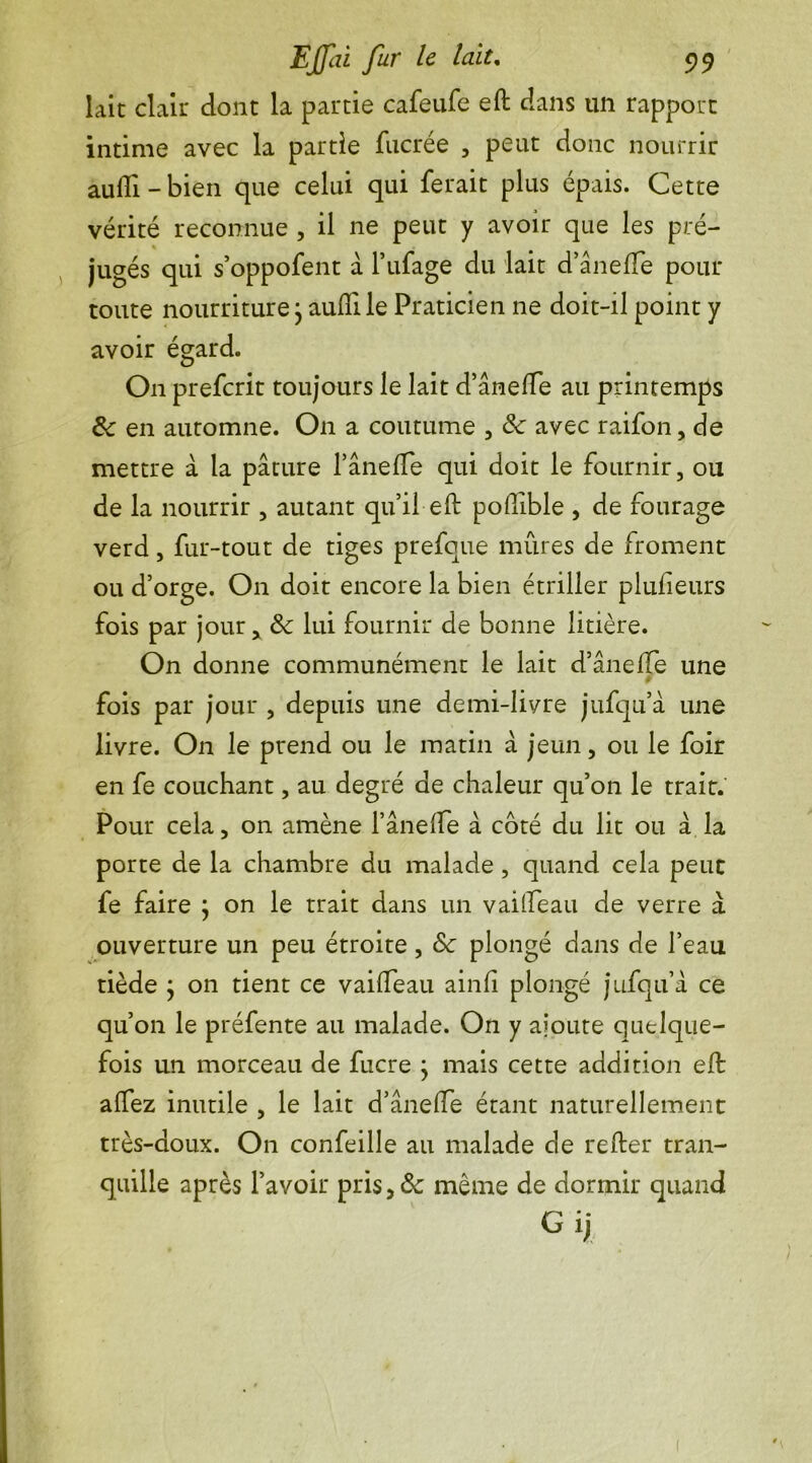 lait clair dont la partie cafeufe eft dans un rapport intime avec la partie fiicrée , peut donc nourrir aufli - bien que celui qui ferait plus épais. Cette vérité reconnue , il ne peut y avoir que les pré- % jugés qui s’oppofent à l’ufage du lait d’ânelfe pour toute nourriture j aufli le Praticien ne doit-il point y avoir égard. O11 prefcrit toujours le lait d’ânelfe au printemps 8c en automne. O11 a coutume , 8c avec raifon, de mettre à la pâture l’ânelfe qui doit le fournir, ou de la nourrir , autant qu’il eft polfible , de fourage verd, fur-tout de tiges prefque mûres de froment ou d’orge. On doit encore la bien étriller plufteurs fois par jour, 8c lui fournir de bonne litière. On donne communément le lait d’ânelfe une fois par jour , depuis une demi-livre jufqu’à une livre. On le prend ou le matin â jeun, ou le foir en fe couchant, au degré de chaleur qu’on le trait. Pour cela, on amène l’ânelfe à coté du lit ou â la porte de la chambre du malade, quand cela peut fe faire } on le trait dans un vailfeau de verre a ouverture un peu étroite , 8c plongé dans de l’eau tiède ; on tient ce vailfeau ainli plongé jufqu’à ce qu’on le préfente au malade. On y ajoute quelque- fois un morceau de fucre ; mais cette addition eft alfez inutile , le lait d’ânelfe étant naturellement très-doux. On confeille au malade de relier tran- quille après l’avoir pris,8c même de dormir quand G ij