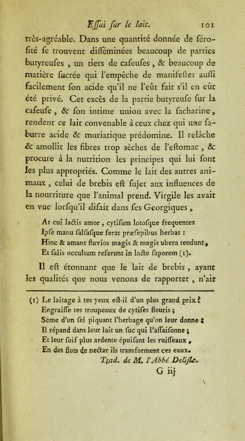 très-agréable. Dans une quantité donnée de féro- fité fe trouvent difïeminées beaucoup de parties butyreufes , un tiers de cafeufes , &c beaucoup de matière fucrée qui l’empêche de manifester auflî facilement fon acide qu’il ne Peut fait s’il en eût été privé. Cet excès de la partie butyreufe fur la cafeufe, 6c fon intime union avec la facharine , rendent ce lait convenable à ceux chez qui une fa- burre acide 6c muriatique prédomine. Il relâche 6c amollit les fibres trop sèches de l’eftomac , 6c procure à la nutrition les principes qui lui font les plus appropriés. Comme le lait des autres ani- maux 5 celui de brebis eft fujet aux influences de la nourriture que l’animal prend. Virgile les avait en vue lorfqu’il difait dans fes Georgiques , \ At cui ladis amor , cytifum lotofque frequentes Ipfe manu làlfafque ferat præfepibus herbas : Hinc & amant fluvios magis & magîs ubera tendunt 9 Et fàlis occuhum referunt in lade faporem (i). Il efl: étonnant que le lait de brebis , ayant les qualités que nous venons de rapporter , n’ait (i) Le laitage à tes yeux efl-il d’un plus grand prix? Engraiiïe tes troupeaux de cytifes fleuris ; Sème d’un fel piquant l’herbage qu’on leur donne Z Il répand dans leur lait un fuc qui Eaffailonne ; Et leur foif plus ardente épuifant les ruiiïeaux , En des flots de nedar ils transforment ces eaux. Tjad. de M, VAbbé. Delijlc* G* • • lij