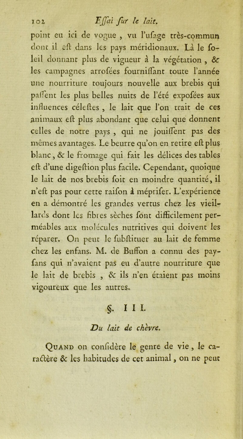 point eu ici de vogue , vu l’ufage très-commun clone il eft dans les pays méridionaux. Là le fo- leil donnant plus de vigueur à la végétation , &: les campagnes arrofées fourniflant toute l’année une nourriture toujours nouvelle aux brebis qui pafTent les plus belles nuits de l’été expofées aux influences cèle fies , le lait que l’on trait de ces ^animaux eft plus abondant que celui que donnent celles de notre pays , qui ne jouifTent pas des mêmes avantages. Le beurre qu’on en retire eft plus blanc, & le fromage qui fait les délices des tables eft d’une digeftion plus facile. Cependant, quoique le lait de nos brebis foit en moindre quantité, il n’eft pas pour cette raifon à méprifer. L’expérience en a démontré les grandes vertus chez les vieil- lards dont les fàbi es sèches font difficilement per- méables aux molécules nutritives qui doivent les réparer. On peut le fubftituer au lait de femme chez les enfans. M. de Buffon a connu des pay- fans qui n’avaient pas eu d’autre nourriture que le lait de brebis , Sc ils n’en étaient pas moins vigoureux que les autres. §. III. Du lait de chèvre. Quand on confidère le genre de vie , le ca- ractère &: les habitudes de cet animal, on ne peut