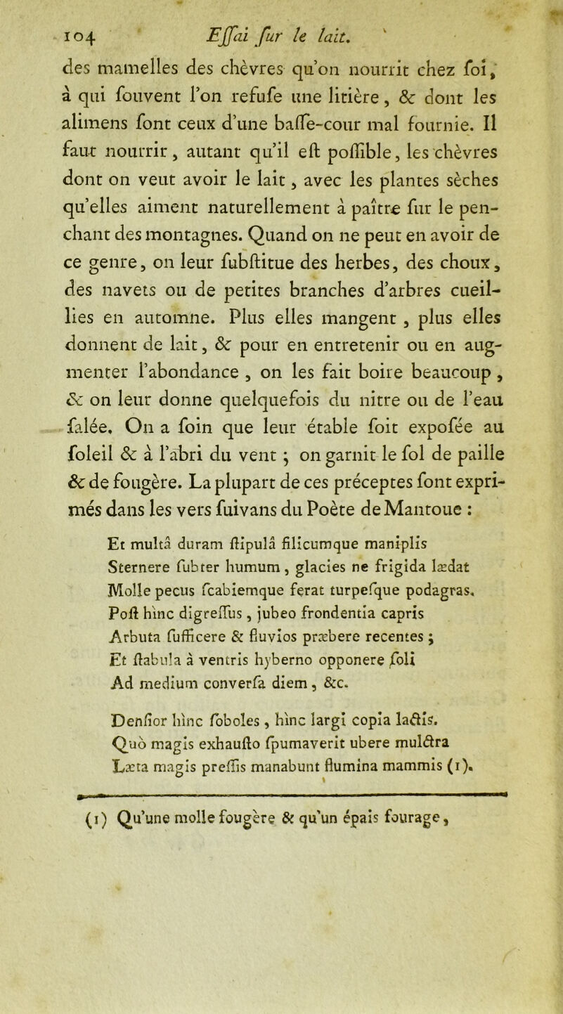 des mamelles des chèvres quoa nourrit chez foi, à qui fouvent Ton refufe une litière, 8c dont les alimens font ceux d’une balfe-cour mal fournie. Il faut nourrir j autant qu’il eft poflible, les chèvres dont on veut avoir le lait > avec les plantes sèches quelles aiment naturellement à paître fur le pen- chant des montagnes. Quand on ne peut en avoir de ce genre, on leur fubftitue des herbes, des choux 5 des navets ou de petites branches d’arbres cueil- lies en automne. Plus elles mangent 3 plus elles donnent de lait, 8c pour en entretenir ou en aug- menter l’abondance , on les fait boire beaucoup , 8c on leur donne quelquefois du nitre ou de l’eau falée. On a foin que leur étable foit expofée au foleil 8c à l’abri du vent ; on garnit le fol de paille 8c de fougère. La plupart de ces préceptes font expri- més dans les vers fuivans du Poète deMantoue : Et multâ duram flipula filicumque maniplis Sternere fuhter humum, glacies ne frigida lædat Molle pecus fcabiemque fçrat turpefque podagras. Poil hlnc digrelîus, iubeo frondentia capris Arbuta fufficere & fiuvios præbere recentes ; Et tabula à ventris hyberno opponere foü Ad medium converfa diem, &c. Den/îor liinc foboles, hinc îargi copia laélis. Quo magls exhaullo fpumaverit ubere muldra Lxta magis prefTis manabunt flumina mammis (i). (i) Qu’une molle fougère & qu'un épais fourage,