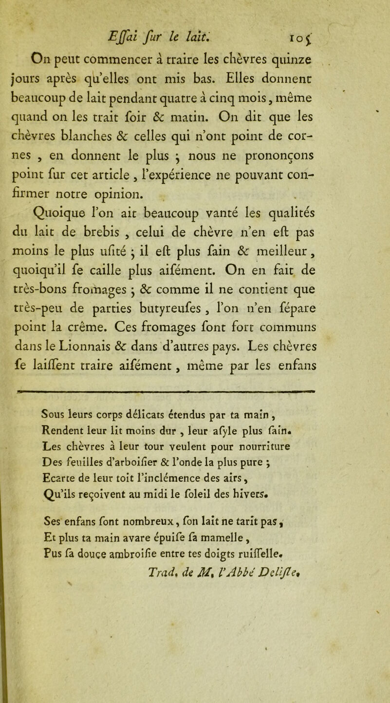 On peut commencer à traire les chèvres quinze jours après quelles ont mis bas. Elles donnent beaucoup de lait pendant quatre à cinq mois, même quand on les trait foir 6c matin. On dit que les chèvres blanches 6c celles qui n’ont point de cor- nes , en donnent le plus j nous ne prononçons point fur cet article , l’expérience ne pouvant con- firmer notre opinion. Quoique l’on ait beaucoup vanté les qualités du lait de brebis , celui de chèvre n’en eft pas moins le plus ufité } il eft plus fain 6c meilleur, quoiqu’il fe caille plus aifément. On en fait de très-bons fromages } 6c comme il ne contient que très-peu de parties butyreufes , l’on n’en fépare point la crème. Ces fromages font fort communs dans le Lionnais 6c dans d’autres pays. Les chèvres fe laiffent traire aifément, même par les enfans Sous leurs corps délicats étendus par ta main, Rendent leur lit moins dur , leur afyle plus tain* Les chèvres à leur tour veulent pour nourriture Des feuilles d’arboifîer & l’onde la plus pure ; Ecarte de leur toit l’inclémence des airs. Qu’ils reçoivent au midi le foleil des hivers* Ses enfans font nombreux, fon lait ne tarit pas, Et plus ta main avare épuife fa mamelle , Pus la douce arnbroife entre tes doigts ruiffelle* Tradt de M% VAbbé Delijte*