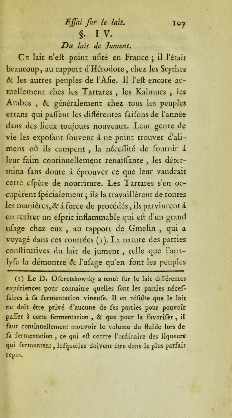 §. I V. Du .lait de Jument. Ce lait n’eft point ufité en France \ il l’était beaucoup, au rapport d’Hérodote, chez les Scythes & les autres peuples de l’Afie. Il l’eft encore ac- tuellement ches les Tartares , les Kalmucs , les Arabes , & généralement chez tous les peuples errans qui paffent les différentes faifons de l’année dans des lieux toujours nouveaux. Leur genre de vie les expofant fouvent à ne point trouver d’ali— mens où ils campent , la nécefîké de fournir à leur faim continuellement renaiffante , les déter- mina fans doute à éprouver ce que leur vaudrait cette efpèce de nourriture. Les Tartares s’en oc- cupèrent fpécialement \ ils la travaillèrent de toutes les manières, & à force de procédés, ils parvinrent à en retirer un efprit inflammable qui eft d’un grand ufage chez eux , au rapport de Gmelin , qui a voyagé dans ces contrées (1). La nature des parties conftitutives du lait de jument , telle que l’ana- lyfe la démontre âc l’ufage qu’en font les peuples (1) Le D. Oferetskowsky a tenté fur le lait différentes expériences pour connaître quelles font les parties nécef* faires à fa fermentation vineufe. Il en réfulte que le lait ne doit être privé d’aucune de fes parties pour pouvoir paffer à cette fermentation , & que peur la favorifer , il faut continuellement mouvoir le volume du fluide lors de fa fermentation , ce qui eA contre l’ordinaire des liqueurs qui fermentent, lefquelies doivent être dans le plus parfait repos.