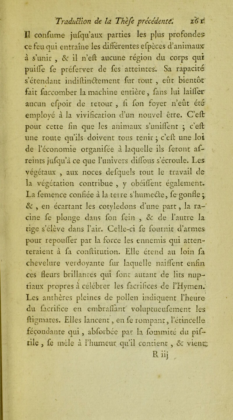 Traduction de la Thefe précédente'. z6rj Ï1 confume jufqu’aux parties les plus profondes ce feu qui entraîne les différentes efpèces d’animaux a s’unir , de il n’eft aucune région du corps qui puille fe préferver de fes atteintes. Sa rapacité s’étendant indiftiiiéfcement fur tout , eût bientôt fait fuccomber la machine entière, fans lui laifler aucun efpoir de retour , fi fon foyer n’eût été employé a la vivification d’un nouvel être. C’effc pour cette fin que les animaux s’uniffent } c’eft une route qu’ils doivent tous tenir j c’efl une loi de l’économie organifée a laquelle ils feront af- reints jufqu’à ce que l’univers dilfous s’écroule. Les. végétaux , aux noces defquels tout le travail de la végétation contribue , y obéi lient également. La femence confiée à la terre s’humedte, fe gonfle j de , en écartant les cotylédons d’une part, la ra- cine fe plonge clans fon fein , de de l’autre la tige s’élève dans l’air. Celle-ci fe fournit d’armes, pour repouffer par la force les ennemis qui atten- teraient à fa conftitution. Elle étend au loin fa chevelure verdoyante fur laquelle naifient enfin ce s fleurs brillantes qui font autant de lits nup- tiaux propres à célébrer les facrifîces de l’Hymen. Les anthères pleines de pollen indiquent l’heure du facrifce en embraffmt voluptueufement les ftigmares. Elles lancent, en fe rompant, l’étincelle fécondante qui, abforbée par la fommité du pif- tile , fe mêle a l’humeur qu’il contient , de vient;