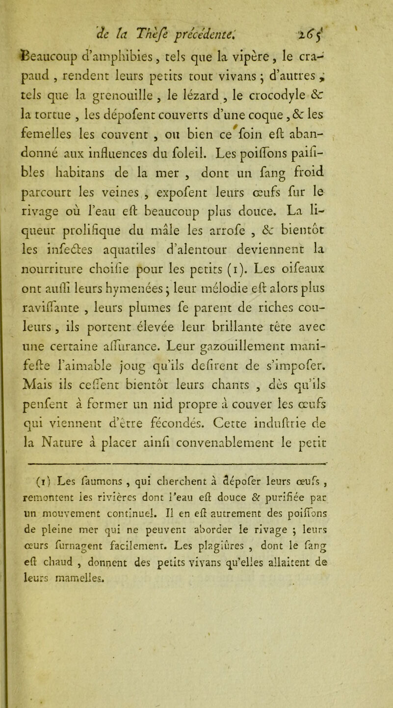 ‘Beaucoup d’amphibies, tels que la vipère , le cra- paud , rendent leurs petits tout vivans \ d’autres ± tels que la grenouille , le lézard 5 le crocodyle Sc la tortue , les dépofent couverts d’une coque , & les femelles les couvent , ou bien ce foin eft aban- donné aux influences du foleil. Les poiflous paiii- bles habitans de la mer , dont un fang froid parcourt les veines , expofent leurs œufs fur le rivage où l’eau eft beaucoup plus douce. La li- queur prolifique du mâle les arrofe , & bientôt les infeébes aquatiles d’alentour deviennent la nourriture choifie pour les petits (i). Les oifeaux ont aufli leurs hymenées j leur mélodie eft alors plus raviflante , leurs plumes fe parent de riches cou- leurs , ils portent élevée leur brillante tête avec une certaine aflurance. Leur gazouillement mani- fefle l’aimable joug qu’ils défirent de s’impofer. Mais ils ce fient bientôt leurs chants , dès qu’ils penfent â former un nid propre â couver les œufs qui viennent d’ctre fécondés. Cette indufcrie de la Nature â placer ainfi convenablement le petit (i) Les faumcns , qui cherchent à dépofer leurs œufs , remontent ies rivières dont l’eau ell douce & purifiée par un mouvement continuel. Il en eft autrement des poiftons de pleine mer qui ne peuvent aborder le rivage -, leurs cturs furnagent facilement. Les plagiûres , dont le fang eft chaud , donnent des petits vivans qu’elles allaitent de leurs mamelles.
