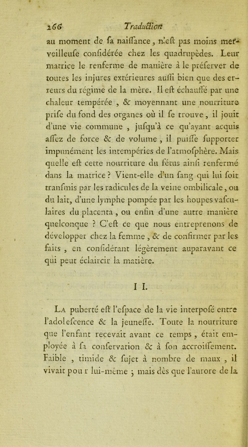 Traduction au moment de fa naiffance, n’efl pas moins mef- veilleufe confidérée chez les quadrupèdes. Leur matrice le renferme de manière à le préferver de toutes les injures extérieures auiii bien que des er- reurs du régime de la mère. Il eft échauffé par une chaleur tempérée , Sc moyennant une nourriture prife du fond des organes où il fe trouve, il jouit d'une vie commune , jufqu’à ce qu’ayant acquis alfez de force & de volume , il puiffe fupporter impunément les intempéries de l’atmofphère. Mais quelle efi: cette nourriture du fétus ainli renfermé dans la matrice ? Vient-elle d’un fang qui lui foit tranfmis par les radicules de la veine ombilicale, ou du lait, d’une lymphe pompée par les houpesvafcu- laires du placenta , ou enfin d’une autre manière quelconque ? C’efi: ce que nous entreprenons de développer chez la femme , ôc de confirmer par les faits , en confidérant légèrement auparavant ce qui peut éclaircir la matière. \ I I. La puberté efi: l’efpace de la vie interpofé entre l’adolefcence & la jeuneffe. Toute la nourriture que l’enfant recevait avant ce temps , était em- ployée à fi confervation ce à fou accroififement. Faible , timide & fujet à nombre de maux , il vivait pou r lui-même } mais dès que l’aurore de la.