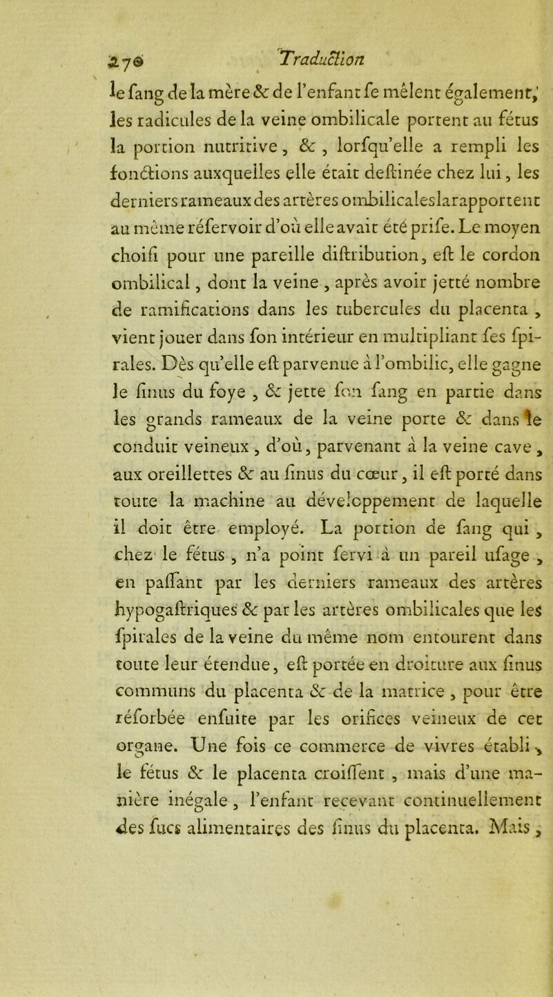 le fang de la mère Sc de l’enfant fe mêlent également,' les radicules de la veine ombilicale portent au fétus la portion nutritive, &: , lorfqu’elle a rempli les fondions auxquelles elle était deftinée chez lui, les derniers rameaux des artères ombilicaleslarapportent au meme réfervoir d’où elle avait été prife. Le moyen choifi pour une pareille diftnbution, eft le cordon ombilical, dont la veine , après avoir jetté nombre de ramifications dans les tubercules du placenta , vient jouer dans fon intérieur en multipliant fes fpi- rales. Dès quelle eft parvenue a l’ombilic, elle gagne le finus du foye , ôz jette fon fang en partie dans les grands rameaux de la veine porte &z dans le conduit veineux , d’où, parvenant à la veine cave , aux oreillettes Sz au finus du cœur, il eft porté dans toute la machine au développement de laquelle il doit être employé. La portion de fang qui , chez le fétus , n’a point fervi à un pareil ufage , en paftant par les derniers rameaux des artères hypogaftriques <Sc par les artères ombilicales que le$ fpirales de la veine du même nom entourent dans toute leur étendue, efi: portée en droiture aux finus communs du placenta & de la matrice , pour être réforbée enfuite par les orifices veineux de cet organe. Une fois ce commerce de vivres établi v le fétus &z le placenta croiffent , mais d’une ma- nière inégale , l’enfant recevant continuellement des fixes alimentaires des finus du placenta. Mais ,