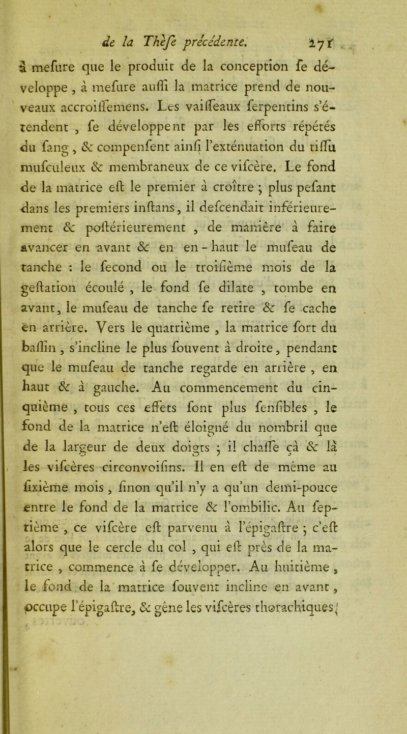 i. mefure que le produit de la conception fe dé- veloppe , à mefure aufiî la matrice prend de nou- veaux accroilfemens. Les vailfeaux ferpentins s’é- tendent , fe développent par les efforts répétés du fang , ôc compenfent ainft l’exténuation du tilfu mufculeux de membraneux de ce vifcère. Le fond de la matrice eft le premier à croître ; plus pefant dans les premiers inftans, il defcendait inférieure- ment & poftérieurement , de manière à faire avancer en avant de en en - haut le mufeau de tanche : le fécond ou le troifîème mois de la geftation écoulé , le fond fe dilate , tombe en avant, le mufeau de tanche fe retire Se fe cache en arrière. Vers le quatrième , la matrice fort du ballin , s’incline le plus fou vent à droite, pendant que le mufeau de tanche regarde en arrière , en haut de à gauche. Au commencement du cin- quième , tous ces effets font plus fenfibles , le fond de la matrice n’eft éloigné du nombril que de la largeur de deux doigts • il chaife çà de là les vifeères circonvoifins. Il en eft de même au fixième mois , fînon qu’il n’y a qu’un demi-pouce entre le fond de la matrice de l’ombilic. A11 fep- tième , ce vifcère eft parvenu à lepigaftre } c’eft alors que le cercle du col , qui eft près de la ma- trice , commence à fe développer. Au huitième s le fond de la matrice fouvent incline en avant, occupe l’épigaftre, de gêne les vifeères thorachiques^