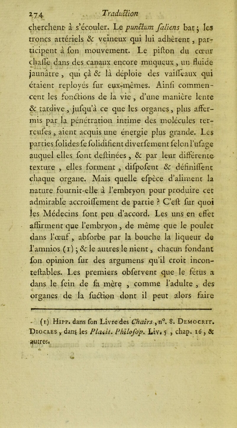 cherchent- à s’écouler. Le punclum faliens bat} les troncs artériels de veineux qui lui adhèrent , par- ticipent à fon mouvement. Le pifton du cœur ch aile dans des canaux encore muqueux 5 un fluide jaunâtre , qui çâ de la déploie des vaifleaux qui étaient réployés fur eux-mémes. Ainfl commen- cent les fondions de la vie , d’une manière lente de tardive, j ufqu’â ce que les organes, plus affer- mis par la pénétration intime des molécules rer- reules , aient acquis une énergie plus grande. Les parties folides fe folidifient diverfement félon l’ufage auquel elles font deflinées , de par leur différente texture , elles forment , difpofent de définirent chaque organe. Aiais quelle efpèce d’aliment la nature fournit-elle à l’embryon pour produire cet admirable accroiffement de partie ? C’efl: fur quoi les Médecins font peu d’accord. Les uns en effet affirment que l’embryon, de même que le poulet dans l’œuf, abforbe par la bouche la liqueur de Pamnios ( i ) j de le autres le nient, chacun fondant fon opinion fur des argumens qu’il croit incon- teftables. Les premiers obfervent que le fétus a dans le fein de fa mère , comme l’adulte , des organes de la fuétion dont il peut alors faire - (i) Hipp. dans fon Livre des Chairs ,n°. 8. Democrit. Diocles , dans les P Luit. Philofop. Liv. 5 , chap. 16 , Si ^utre-s*