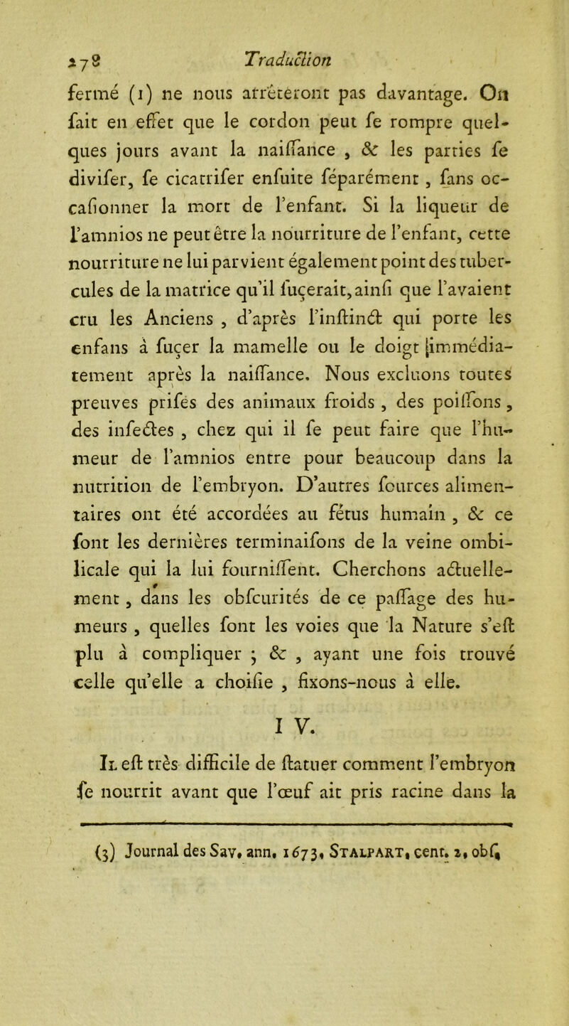 fermé (i) ne nous arrêteront pas davantage. On fait en effet que le cordon peut fe rompre quel* ques jours avant la naiffance , ôc les parties fe divifer, fe cicatrifer enfuite féparément, fans oc- cafionner la mort de l’enfant. Si la liqueur de l’amnios ne peut être la nourriture de l’enfant, cette nourriture ne lui parvient également point des tuber- cules de la matrice qu’il l'uçerait,ainfi que l’avaient cru les Anciens , d’après finftinét qui porte les enfans à fuçer la mamelle ou le doigt [immédia- tement après la naiffance. Nous excluons toutes preuves prifes des animaux froids , des poilfons, des infeéfes , chez qui il fe peut faire que l’hu- meur de l’amnios entre pour beaucoup dans la nutrition de l’embryon. D’autres fcurces alimen- taires ont été accordées au fétus humain , ôc ce font les dernières terminaifons de la veine ombi- licale qui la lui fournifient. Cherchons aéluelle- ment, dans les obfcurités de ce paffage des hu- meurs , quelles font les voies que la Nature s’eft plu à compliquer 3 ôc , ayant une fois trouvé celle quelle a choifie , fixons-nous à elle. I V. Il eft très difficile de ftatner comment l’embryon fe nourrit avant que l’œuf ait pris racine dans la