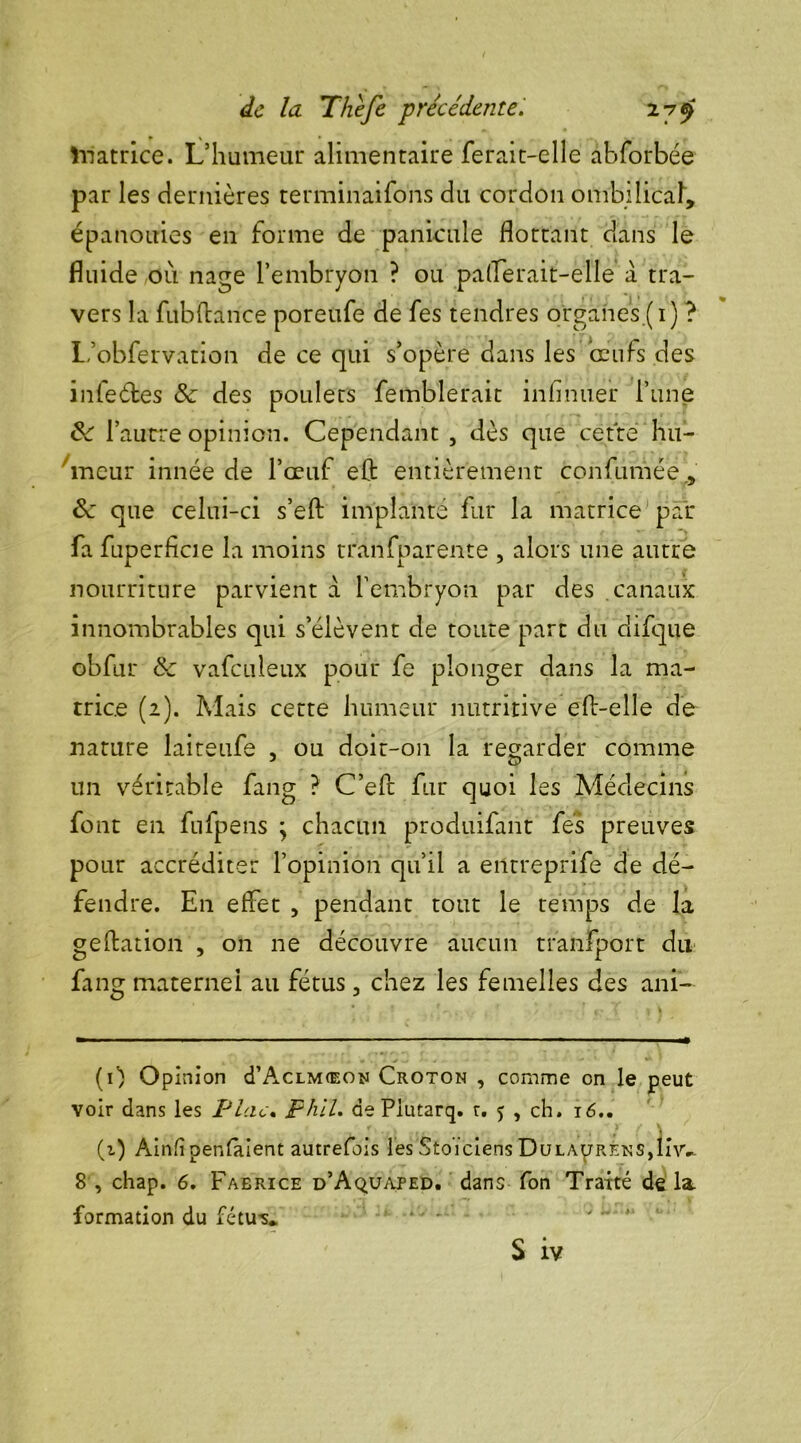 ïnatrice. L’humeur alimentaire ferait-elle abforbée par les dernières terminaisons du cordon ombilical, épanouies en forme de panicule flottant dans le fluide où nage l’embryon ? ou paflerait-elle à tra- vers la fubftànce poreufe de fes tendres p'rgahes.(i) ? L’obfervation de ce qui s’opère dans les œufs des infeéfces & des poulets fe tablerait infinuer l’une de l’autre opinion. Cependant , dès que cette hu- meur innée de l’œuf eft entièrement confumée., de que celui-ci s’eft implanté fur la matrice par fa fuperficie la moins tranfparente , alors une autre nourriture parvient à l’embryon par des canaux innombrables qui s’élèvent de toute part du difque obfur de vafculeux pour fe plonger dans la ma- trice (2). Mais cette humeur nutritive eft-elle de nature laiteufe , ou doit-on la regarder comme un véritable fang ? C’eft fur quoi les Médecins font en fufpens ; chacun produifant fes preuves pour accréditer l’opinion qu’il a entreprife de dé- fendre. En effet , pendant tout le temps de la gedation , on ne découvre aucun transport du fang maternel au fétus, chez les femelles des ani- (0 Opinion cI’Aclmœoij Croton , comme on le peut voir dans les P lac. phll. de Piutarq. r. 5 , ch. 16.. (i) Ainfîpenfaient autrefois les Stoïciens DuLAprRENS,lh'V 8 , chap. 6. Fabrice d’Aquaped. dans fon Traité de la. formation du fétu** v  * S iv
