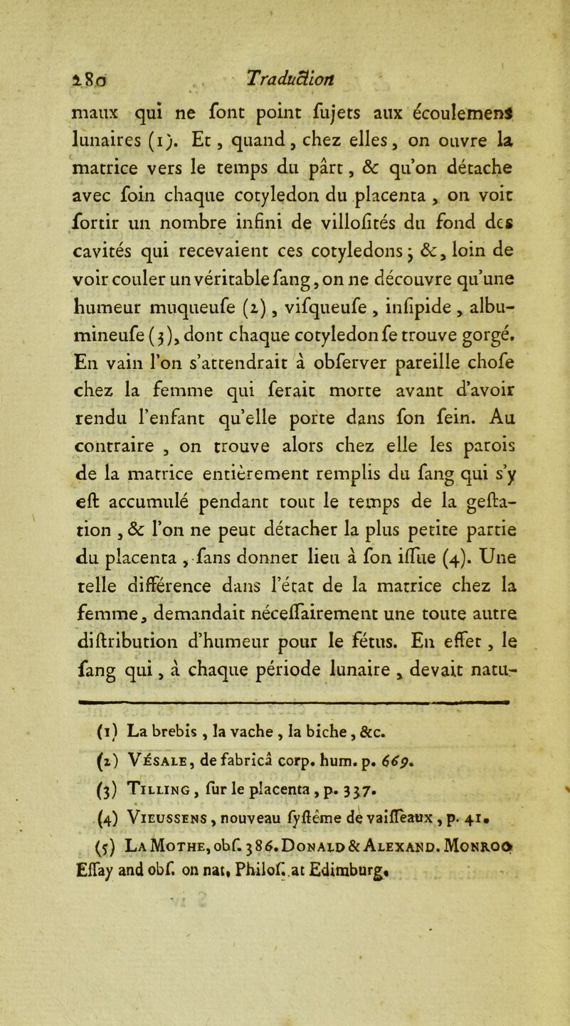 maux qui ne font point fujets aux écoulement lunaires (1). Et, quand, chez elles, on ouvre la matrice vers le temps du part, 8c qu’on détache avec foin chaque cotylédon du placenta , on voit fortir un nombre infini de villofités du fond des cavités qui recevaient ces cotylédons 3 8c, loin de voir couler un véritable fang, on ne découvre qu’une humeur muqueufe (2), vifqueufe , infipide , albu- mineufe(3),dont chaque cotylédonfe trouve gorgé. En vain l’on s’attendrait à obferver pareille chofe chez la femme qui ferait morte avant d’avoir rendu l’enfant quelle porte dans fon fein. Au contraire , on trouve alors chez elle les parois de la matrice entièrement remplis du fang qui s’y eft accumulé pendant tout le temps de la gefta- tion , 8c l’on ne peut détacher la plus petite partie du placenta , fans donner lieu à fon iffue (4). Une telle différence dans l’état de la matrice chez la femme, demandait néceffairement une toute autre diftribution d’humeur pour le fétus. En effet, le fang qui, a chaque période lunaire , devait natu- (1) La brebis , la vache , la biche, &c. (2) Vesale, de fabrica corp. hum. p. 669. (3) Tilling , fur le placenta , p. 337. (4) Vieussens , nouveau fy&éme de vaiflèaux, p. 41. (5) LAMoTHE,obf. 386.Donau>&Alexand.Monro<> EfTay and obf. on nat» Philof.at Edimburg,