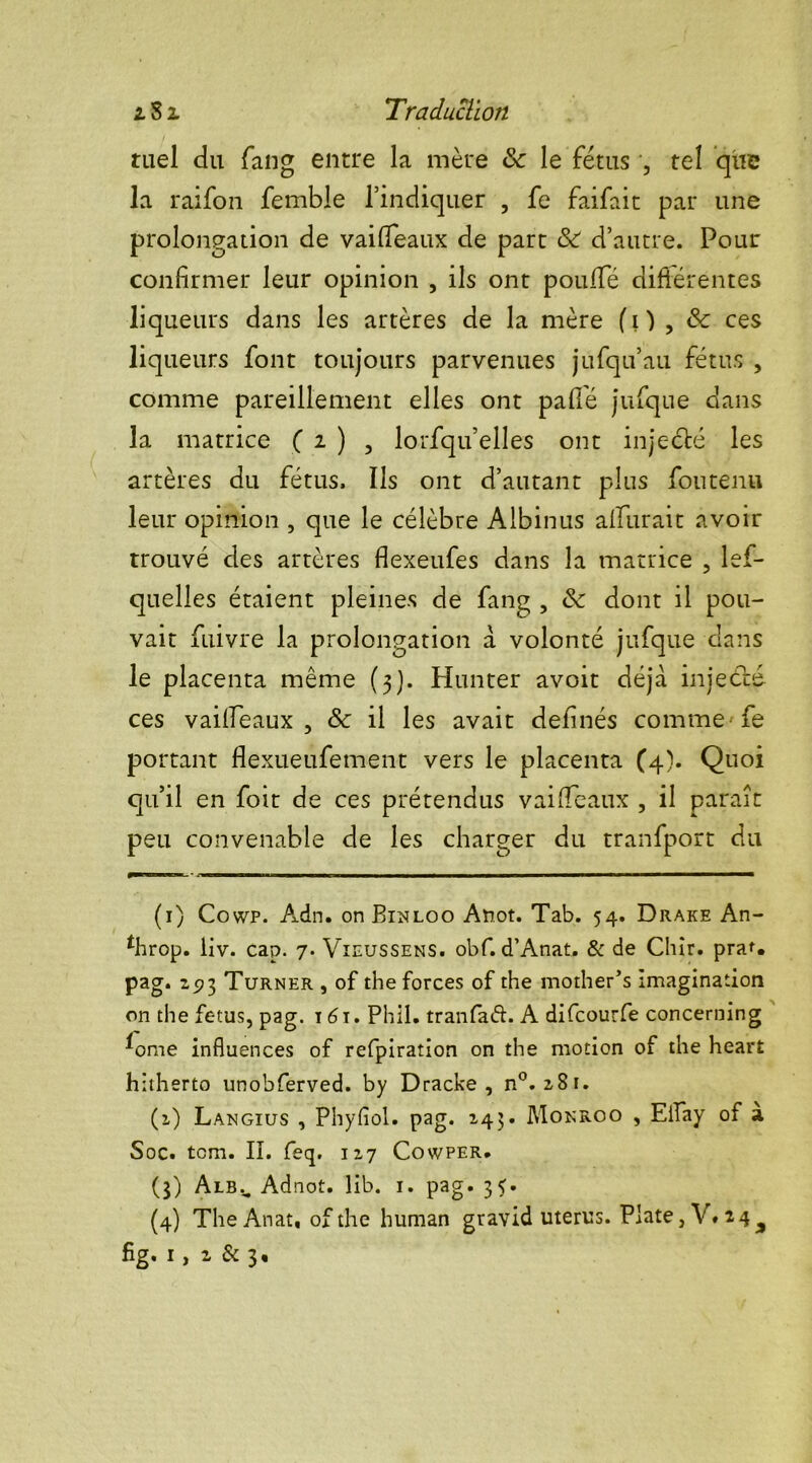 tael du fan g entre la mère 8c le fétus , tel que la raifon femble l’indiquer , fe faifait par une prolongation de vailfeaux de part 8c d’autre. Pour confirmer leur opinion , ils ont poulie différentes liq ueurs dans les artères de la mère ( i ) , & ces liqueurs font toujours parvenues jufqu’au fétus , comme pareillement elles ont pâlie jufque dans la matrice ( 2 ) , lorsqu’elles ont injecté les artères du fétus. Ils ont d’autant plus fou tenu leur opinion , que le célèbre Albinus alfurait avoir trouvé des artères dexeufes dans la matrice , lef- quelles étaient pleines de fang , 8c dont il pou- vait fiiivre la prolongation à volonté jufque dans le placenta même (3). Hunter avoit déjà injecté ces vailfeaux, 8c il les avait definés comme fe portant flexueufement vers le placenta (4). Quoi qu’il en foit de ces prétendus vailfeaux , il paraît peu convenable de les charger du tranfport du (1) Cowp. Adn. on Binloo Anot. Tab. 54. Drake An- *hrop. iiv. cap. 7. Vieussens. obf. d’Anat. & de Chîr. pra* *. pag. 273 Turner , of the forces of the mother’s imagination on the fétus, pag. 16i. Phil. tranfaéL A difcourfe concerning f>me influences of refpiration on the motion of the heart hitherto unobferved. by Dracke , n°. 2,81. (2) Langius , Phyfiol. pag. 245. Monroo , EiTay of a Soc. tcm. IL feq. 127 Cowper. (3) Albu Adnot, lib. 1. pag. 33. (4) TheAnat, of the human gravid utérus. Plate, V. 24^
