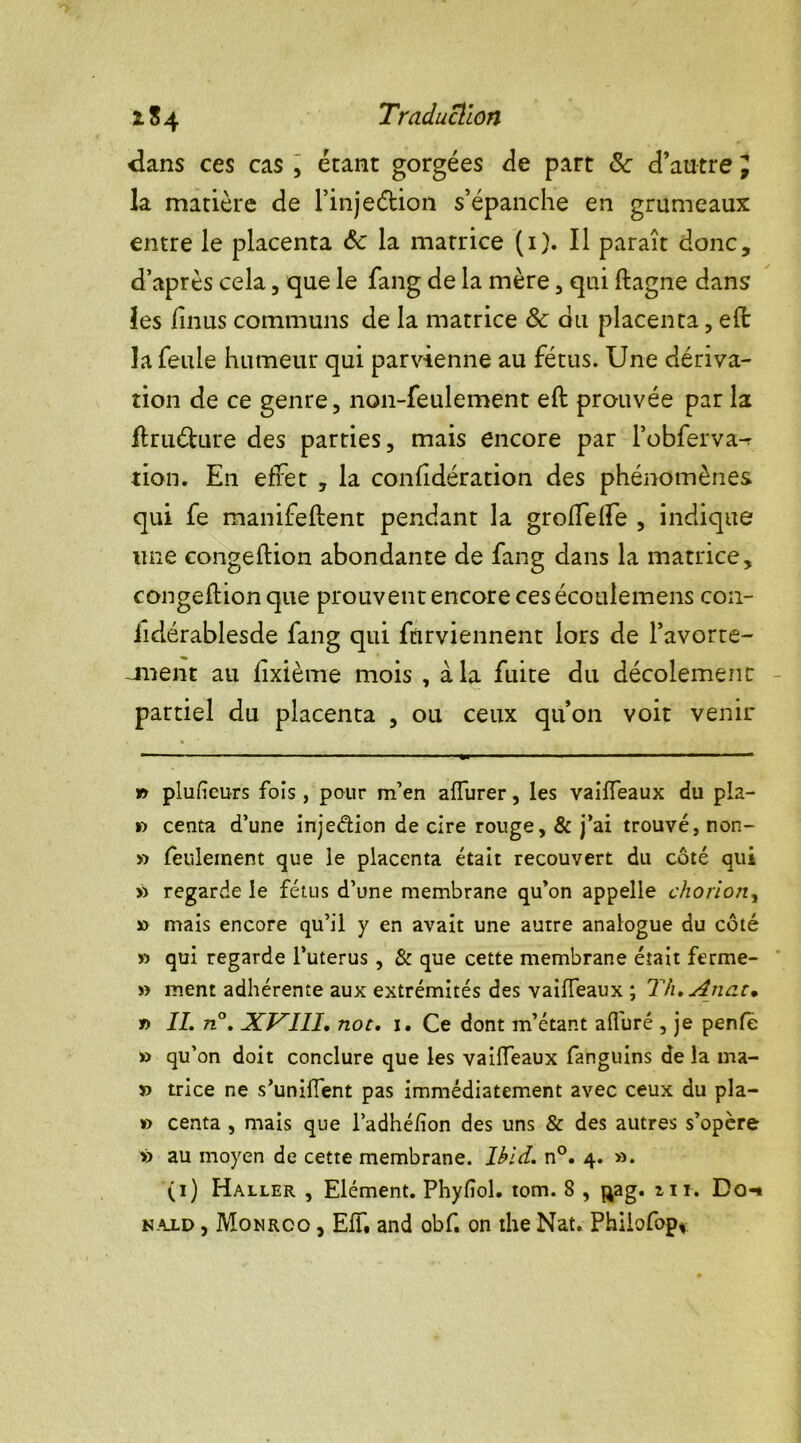 x. $4 Traduction dans ces cas , étant gorgées Je part 8c d’autre J la matière de l’injeétion s’épanche en grumeaux entre le placenta ôc la matrice (i). Il paraît donc, d’après cela, que le fang de la mère, qui ftagne dans les finus communs de la matrice 8c du placenta, efl la feule humeur qui parvienne au fétus. Une dériva- tion de ce genre, non-feulement efl prouvée par la ftruéhire des parties, mais encore par l’obferva^ tion. En effet , la confidération des phénomènes qui fe manifelient pendant la groffelfe , indique une congeftion abondante de fang dans la matrice, congeftion que prouvent encore ces écoulemens con- iidérablesde fang qui furviennent lors de l’avorte- jnent au fîxième mois , à la fuite du décolement partiel du placenta , ou ceux qu’on voit venir » plufieurs fois, pour m’en affurer, les vaiffeaux du pla- V) centa d’une injedion de cire rouge, & j’ai trouvé, non- » feulement que le placenta était recouvert du coté qui » regarde le fétus d’une membrane qu’on appelle choriony » mais encore qu’il y en avait une autre analogue du côté » qui regarde l’uterus , & que cette membrane était ferme- » ment adhérente aux extrémités des vaiffeaux ; TtuAnat• » IL n°. XVIII. not. i. Ce dont m’étant alluré , je penfe » qu’on doit conclure que les vaiffeaux fanguins de la ma- » trice ne s’uniffent pas immédiatement avec ceux du pla- » centa , mais que l’adhéfïon des uns & des autres s’opère » au moyen de cette membrane. Ibid. n°. 4. ». (1) Haller , Elément. Phyfîol. tom. 8 , ^ag. zii. Do-» n.ald , Monrco , Eff, and obf. on the Nat. Phiiofop*