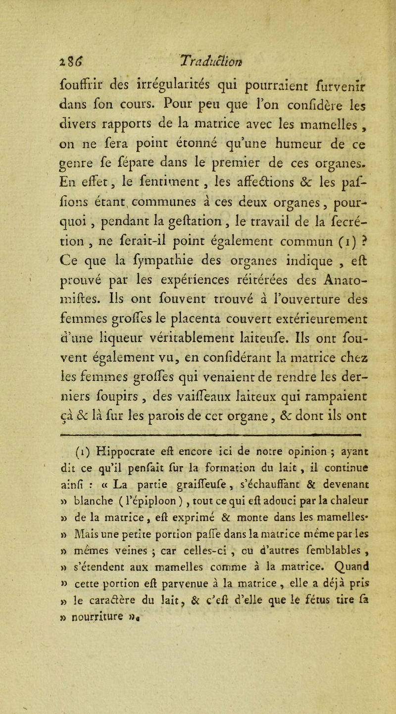 fouffrir des irrégularités qui pourraient furvenir dans fon cours. Pour peu que Ton confidère les divers rapports de la matrice avec les mamelles , on ne fera point étonné qu’une humeur de ce genre fe fépare dans le premier de ces organes. En effet, le fendraient, les affeétions & les paf- fions étant, communes à ces deux organes 5 pour- quoi , pendant la geftation, le travail de la fecré- tion j ne ferait-il point également commun (i) ? Ce que la fympathie des organes indique , eft prouvé par les expériences réitérées des Anato- miftes. Ils ont fouvent trouvé à l’ouverture des femmes groffes le placenta couvert extérieurement d’une liqueur véritablement laiteufe. Ils ont fou- vent également vu, en confidérant la matrice chez les femmes groffes qui venaient de rendre les der- niers foupirs , des vaiffeaux laiteux qui rampaient ça & là fur les parois de cet organe , dont ils ont (i) Hippocrate efl encore ici de notre opinion ; ayant dit ce qu’il penfait fur la formation du lait , il continue ainfi : « La partie graiffeufe, s’échauffant & devenant » blanche ( l’épiploon ), tout ce qui efl adouci par la chaleur » de la matrice, efl exprimé & monte dans les mamelles* » Mais une petite portion paffe dans la matrice meme par les » mêmes veines ; car celles-ci , eu d’autres femblables , » s’étendent aux mamelles comme à la matrice. Quand » cette portion efl parvenue à la matrice , elle a déjà pris » le cara&ère du lait, & c’efl d’elle que le fétus tire fa » nourriture »«