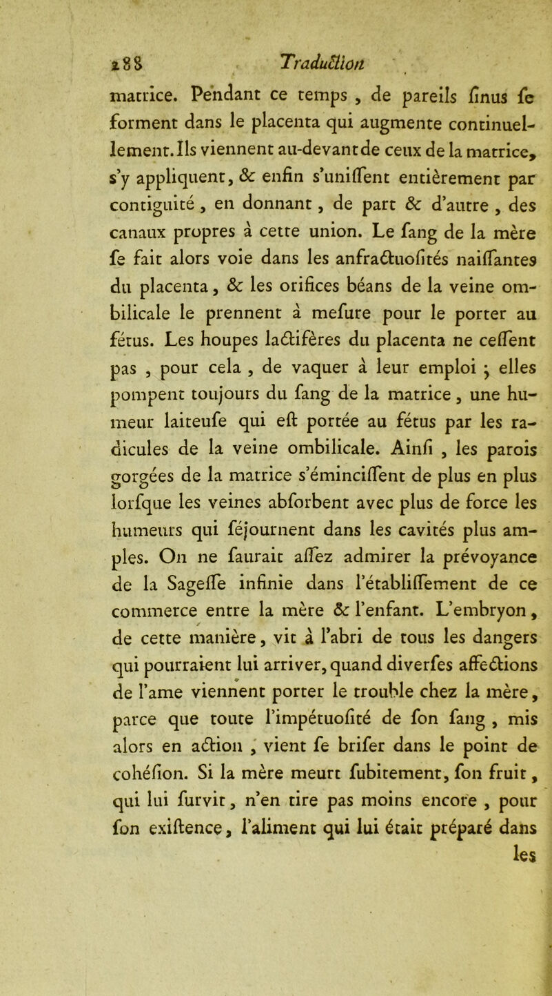 matrice. Pendant ce temps , de pareils finus fe forment dans le placenta qui augmente continuel- lement. Ils viennent au-devant de ceux de la matrice, s’y appliquent, & enfin s’unifient entièrement par contiguité , en donnant, de part & d’autre , des canaux propres à cette union. Le fang de la mère fe fait alors voie dans les anfraétuofités naifiantes du placenta, ôc les orifices béans de la veine om- bilicale le prennent à mefure pour le porter au fétus. Les houpes lanifères du placenta ne cefient pas , pour cela , de vaquer à leur emploi j elles pompent toujours du fang de la matrice, une hu- meur laiteufe qui efi: portée au fétus par les ra- dicules de la veine ombilicale. Ainfi , les parois gorgées de la matrice s’émincifient de plus en plus lorfque les veines abforbent avec plus de force les humeurs qui féjournent dans les cavités plus am- ples. On ne faurait afiez admirer la prévoyance de la Sagefie infinie dans l’établifiement de ce commerce entre la mère ôc l’enfant. L’embryon, de cette manière, vit à Tabri de tous les dangers qui pourraient lui arriver, quand diverfes affrétions de l’ame viennent porter le trouble chez la mère, parce que toute l’impétuofité de fon fang , mis alors en aétion , vient fe brifer dans le point de cohéfion. Si la mère meurt fubitement, fon fruit, qui lui furvit, n’en tire pas moins encore , pour fon exiftence, l’aliment qui lui était préparé dans les