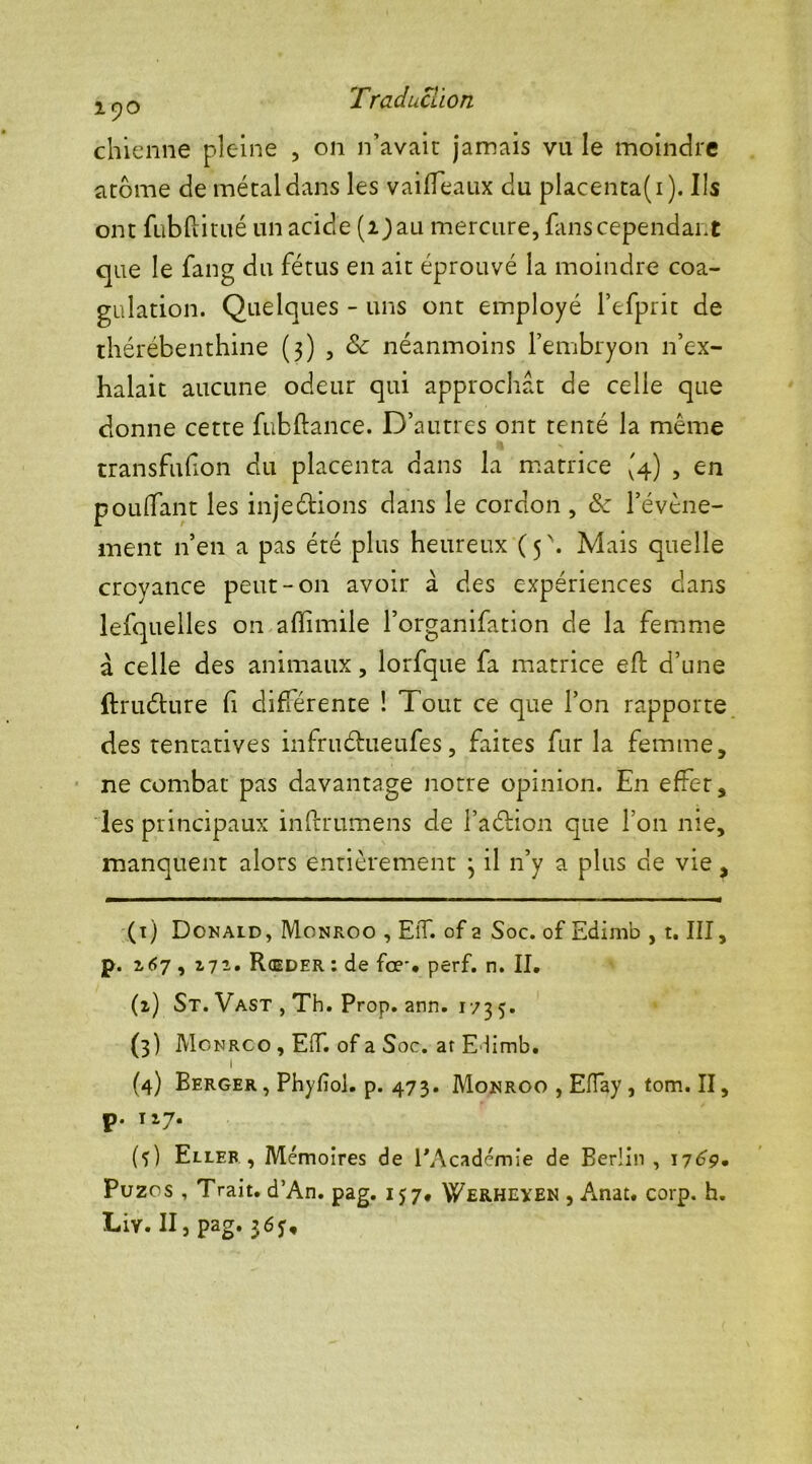 2^0 Traduction chienne pleine , on n’avait: jamais vu le moindre arôme de métal dans les vaifTeaux du placenta(i). Ils ont fubftitué un acide (i) au mercure, fans cependant que le fang du fétus en ait éprouvé la moindre coa- gulation. Quelques - uns ont employé l’efprit de thérébenthine (3) , & néanmoins l’embryon n’ex- halait aucune odeur qui approchât de celle que donne cette fubftance. D’autres ont tenté la même transfufon du placenta dans la matrice (4) , en pouffant les injeétions dans le cordon , ôc l’évène- ment n’en a pas été plus heureux (5. Mais quelle croyance peut-011 avoir à des expériences dans lefquelles on afîimile l’organifation de la femme à celle des animaux, lorfque fa matrice eft d’une ftruéture fi différente ! Tout ce que l’on rapporte des tentatives infruéhieufes, faites fur la femme, ne combat pas davantage notre opinion. En effet, les principaux inftrumens de l’aétion que l’on nie, manquent alors entièrement 3 il n’y a plus de vie, (1) Donald, Monroo , ElT. of a Soc. of Edimb , t. III, p. 167 , 272. Rœder : de for. perf. n. II. (2) St. Vast , Th. Prop. ann. 173 5. (3) Monroo , Eif. of a Soc. at Elimb. 1 (4) Berger, Phyfîoi. p. 473. Monroo , Efîay, tom. II, p. 127. (•)) Eller , Mémoires de l'Académie de Berlin , 1769» Puzos , Trait. d’An. pag. 157. Werheyen , Anat. corp. h. Liv. II, pag. 3