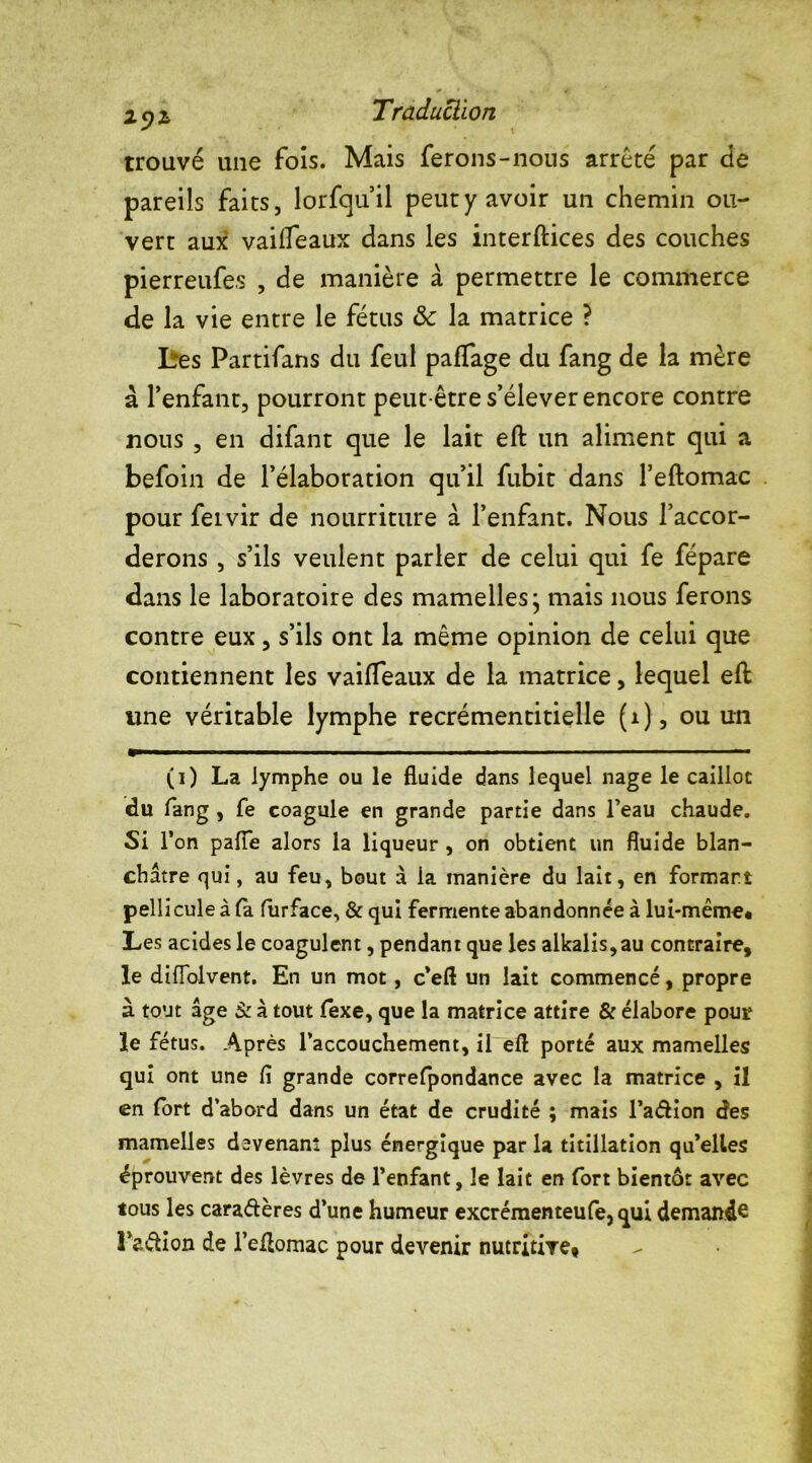 trouvé une fois. Mais ferons-nous arrêté par de pareils faits, lorfqu’il peut y avoir un chemin ou- vert aux vailfeaux dans les interftices des couches pierreufes , de manière à permettre le commerce de la vie entre le fétus 8c la matrice ? Lres Partifans du feul paflage du fang de la mère à l’enfant, pourront peut-être s’élever encore contre nous , en difant que le lait eft un aliment qui a befoin de l’élaboration qu’il fubit dans l’eftomac pour feivir de nourriture à l’enfant. Nous l’accor- derons , s’ils veulent parler de celui qui fe fépare dans le laboratoire des mamelles j mais nous ferons contre eux, s’ils ont la même opinion de celui que contiennent les vailfeaux de la matrice, lequel eft une véritable lymphe recrémentitielle (i), ou un (i) La lymphe ou le fluide dans lequel nage le caillot du fang , fe coagule en grande partie dans l’eau chaude. Si l’on pafle alors la liqueur , on obtient un fluide blan- châtre qui, au feu, bout à la manière du lait, en formant pellicule à la. furface, & qui fermente abandonnée à lui-mème* Les acides le coagulent, pendant que les alkalis,au contraire, le difïblvent. En un mot, c’eft un lait commencé, propre à tout âge à à tout fexe, que la matrice attire & élabore pour le fétus. Après l’accouchement, il eft porté aux mamelles qui ont une li grande correfpondance avec la matrice , il en fort d’abord dans un état de crudité ; mais l’a&ion des mamelles devenant plus énergique par la titillation qu’elles éprouvent des lèvres de l’enfant, le lait en fort bientôt avec tous les cara&ères d’une humeur excrémenteufe,qui demande l’aâion de l’eftomac pour devenir nutritive,