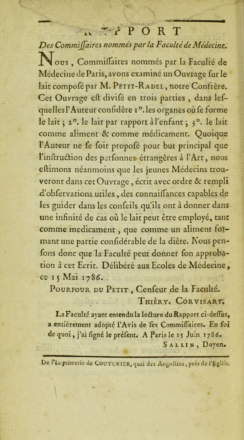 XI T / PORT Des Commiffaires nommés parla Faculté de Médecine, N ous , Commiffaires nommés par la Faculté de Médecine de Paris, avons examiné un Ouvrage fur le lait compofé par M. Petit-Radel, notre Confrère. Cet Ouvrage eft divifé en trois parties , dans lef- quelles l’Auteur confidère i °. les organes oùfe forme le lait y i°. le lait par rapport à l’enfant j 30. le lait comme aliment & comme médicament. Quoique l’Auteur ne fe foit propofé pour but principal que PinftruéÜon des perfonnes étrangères à l’Art, nous eftimons néanmoins que les jeunes Médecins trou- veront dans cet Ouvrage , écrit avec ordre Sc rempli d’obfervations utiles , des connaifiances capables de les guider dans les confeils qu’ils ont à donner dans une infinité de cas où le lait peut être employé, tant comme médicament, que comme un aliment for- mant une partie confidérable de la diète. Nous pen- fons donc que la Faculté peut donner fon approba- tion à cet Ecrit. Délibéré aux Ecoles de Médecine, ce 15 Mai 1786. Pourfour du Petit , Cenfeur de la Faculté. Thiery. Corvisart. La Faculté ayant entendu la ledure du Rapport ci-deflus, a entièrement adopté l’Avis de les Commiflaires. En foi de quoi, j’ai ligné le préfent. A Paris le 15 Juin 1786. Sallin , Doyen. De l'imprimerie de Couturier, quai des Aui-ultins, près de l’Egüfc.
