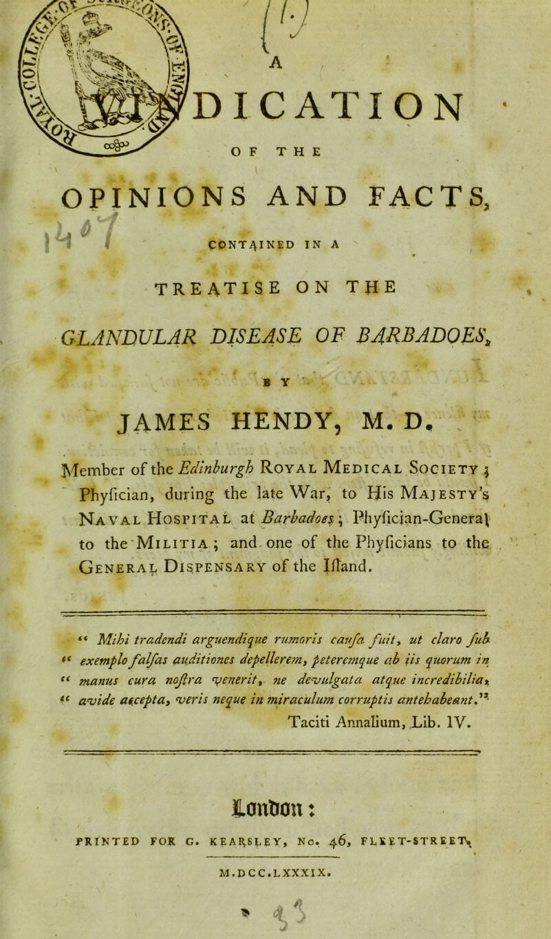 OPINIONS AND FACTS, 6 \^V t CONTAINED IN A TREATISE ON THE GLANDULAR DISEASE OF BARBADOES, 4 i* . B T * # ■ * *N ? ** ' ' Ik, B Y JAMES HENDY, M. D. Member of the Edinburgh Royal Medical Society ; Phyfician, during the late War, to His Majesty’s Naval Hospital at Barbadoes\ Phyfician-Genera\ to the Militia; and one of the Phyficians to the General Dispensary of the Illand. “ Mihi tradendi argue ndique rumor is caufa fuity ut claro fub “ exemplo falfas auditiones depellere?ny peteremque ab iis quorum in “ manus cura nojlra <yenerit% ne devulgata atque incredibilia% “ avide ascepta, <veris neque in miraculum corruptis antehabeant Taciti Annalium, Lib. IV. Caution: PRINTED FOR G. KEARSLEY, No. 46, FLEET-STREET* M.DCC.LXXXIX.