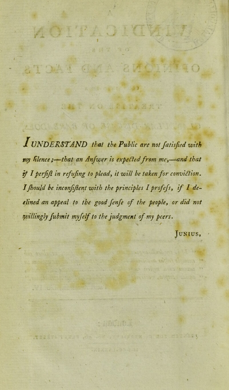 1UNDERSTAND that the Public are not fatisfed with piy faience that an Anfwer is expected from me,—■and that if Iperfifl in refufmg to plead, it will be taken for conviction. I Jhoujd be inconftfent with the principles I prof efs, if I de- clined an appeal to the good fenfe of the people, or did not fpoillingly fubmit myfelf to the judgment of my peers. Junius, •
