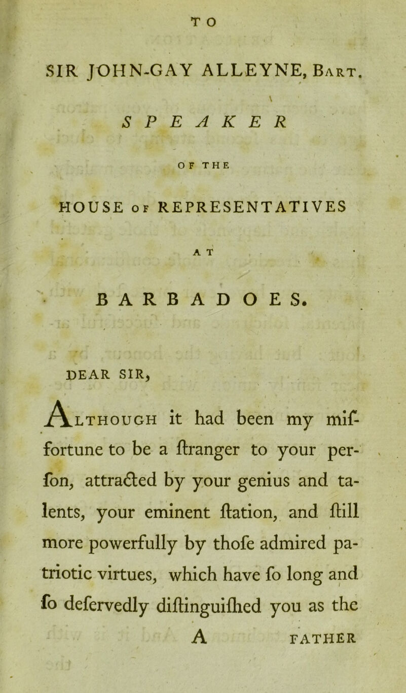 T O SIR JOHN-GAY ALLEYNE, Bart. 0 \ SPEAKER O F T H E HOUSE of REPRESENTATIVES AT / • BARBADOES. DEAR SIR, • ' \ * \ % •' I * .Although it had been my mif- fortune to be a ftranger to your per- fon, attracted by your genius and ta- lents, your eminent ftation, and ftill more powerfully by thofe admired pa- triotic virtues, which have fo long and fo defervedly diftinguifhed you as the A FATHER