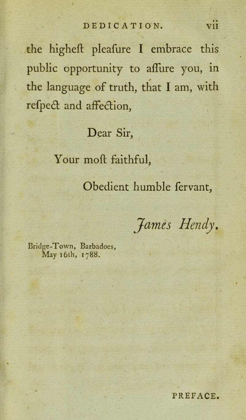 DEDICATION. Vll the higheft pleafure I embrace this public opportunity to allure you, in ✓ the language of truth, that I am, with refpect and affection, Dear Sir, Your molt faithful, \ s' Obedient humble lervant, James Hendy, Bridge-Town, Barbadoes, May 16th, 1788. PREFACE.