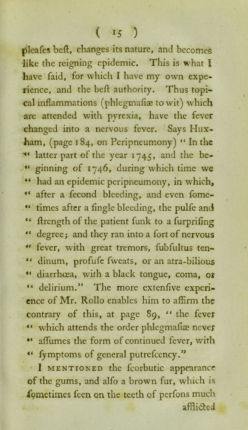 pleafes beft, changes its nature, and becomes like the reigning epidemic. This is what I have faid, for which I have my own expe- rience, and the beft authority. Thus topi- cal inflammations (phlegmafia? to wit) which are attended with pyrexia, have the fever changed into a nervous fever. Says Hux- ham, (page 184, on Feripneumony) 44 In the \ latter part of the year 1745, and the be- 44 ginning of 1746, during which time we 44 had an epidemic peripneumony, in which, after a fecond bleeding, and even fome- 44 times after a fingle bleeding, the pulfe and 44 flrength of the patient funk to a furprifing 44 degree; and they ran into a fort of nervous 44 fever, with great tremors, fubfultus ten- 44 dinum, profufe fweats, or an atra-bilious 44 diarrhoea, with a black tongue, coma, or 44 delirium.” The more extenfive experi- ence of Mr. Rollo enables him to affirm the contrary of this, at page 89, 44 the fever 44 which attends the order phlegmafiae never 44 affumes the form of continued fever, with <4 fymptoms of general putrefcency.” I mentioned the fcorbutic appearance of the gums, and alfo a brown fur, which is Sometimes feen on the teeth of perfons much afflidted