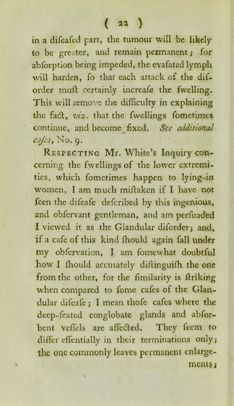 ( 2* ) in a difeafed parr, the tumour will be likely to be greater, and remain permanent; for abforption being impeded, the evafated lymph will harden, fo that each attack of the dif- order mult certainly increafe the fwelling. This will remove the difficulty in explaining the fadt, viz. that the fwellings fometimes continue, and become'fixed* See additional cafes, No. 9. Respecting Mr. White’s Inquiry con- cerning the fwellings of the lower extremi- ties, which fometimes happen to lying-in women, I am much miftaken if I have not feen the difeafe deferibed by this ingenious, and oblervant gentleman, and am perfuaded I viewed it as the Glandular diforder; and, if a cafe of this kind Ihould again fall under my obfervation, I am fomewhat doubtful how I fhould accurately diftinguifh the one from the other., for the fimilarity is finking when compared to fome cafes of the Glan- dular difeafe; I mean thofe cafes where the deep-feated conglobate glands and abfor- bent veffels are affedted. They feem to differ effentially in their terminations only; the one commonly leaves permanent enlarge- ments j