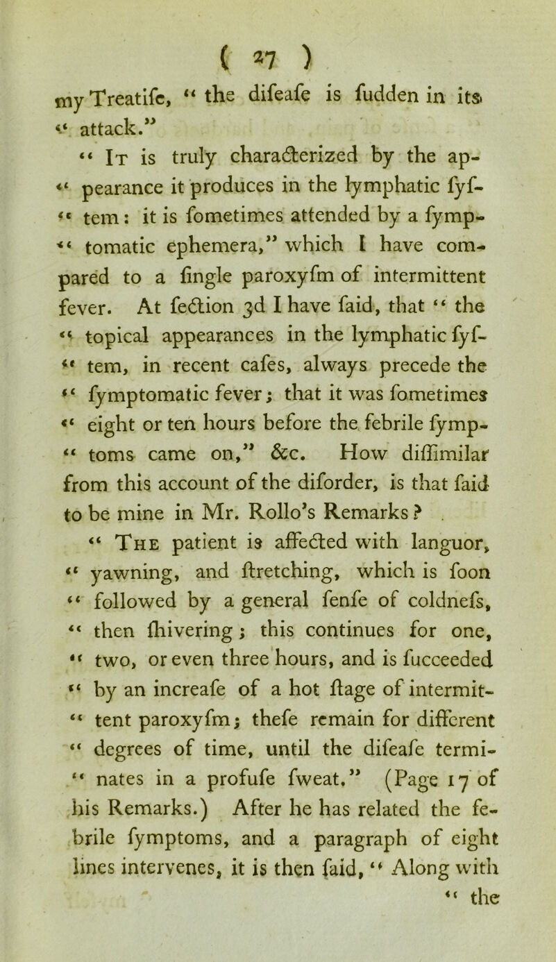 my Treatife, “ the difeafe is fudden in its. 44 attack.” “ It is truly characterized by the ap- « pearance it produces in the lymphatic fyf- <c tem: it is fometimes attended by a fymp- 144 tomatic ephemera,” which I have com- pared to a lingle paroxyfm of intermittent fever. At fection 3d I have faid, that 44 the 44 topical appearances in the lymphatic fyf- 44 tem, in recent cafes, always precede the 44 fymptomatic fever; that it was fometimes «4 eight or ten hours before the febrile fymp- 44 toms came on,” &c. How diffimilar from this account of the diforder, is that faid to be mine in Mr. Rollo’s Remarks ? . 44 The patient is affected with languor, 44 yawning, and ftretching, which is foon 44 followed by a general fenfe of coldnefs, 44 then fliivering; this continues for one, 44 two, or even three hours, and is fucceeded 44 by an increafe of a hot ftage of intermit- 44 tent paroxyfm; thefe remain for different 44 degrees of time, until the difeafe termi- 44 nates in a profufe fweat,” (Page 17 of his Remarks.) After he has related the fe- brile fymptoms, and a paragraph of eight lines intervenes, it is then faid, “ Along with 44 the