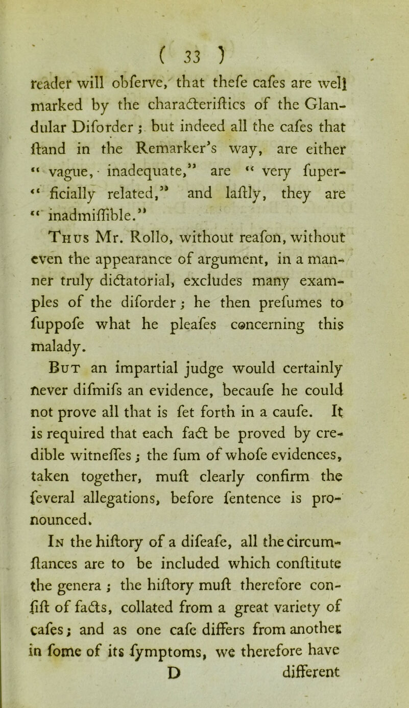 reader will obferve, that thefe cafes are well marked by the characterises of the Glan- dular Diforder ; but indeed all the cafes that ftand in the Remarker’s way, are either “ vague, - inadequate,” are “ very fuper- €l ficially related,” and laftly, they are c< inadmiffible.” Thus Mr. Rollo, without reafon, without even the appearance of argument, in a man- ner truly dictatorial, excludes many exam- ples of the diforder; he then prefumes to fuppofe what he pleafes concerning this But an impartial judge would certainly never difmifs an evidence, becaufe he could not prove all that is fet forth in a caufe. It is required that each fact be proved by cre- dible witnefles ; the fum of whofe evidences, taken together, muft clearly confirm the feveral allegations, before fentence is pro- nounced. In thehiftory of a difeafe, all thecircum- Itances are to be included which conftitute the genera ; the hiftory muft therefore con- lift of facts, collated from a great variety of cafes; and as one cafe differs from another in fome of its fymptoms, we therefore have D different