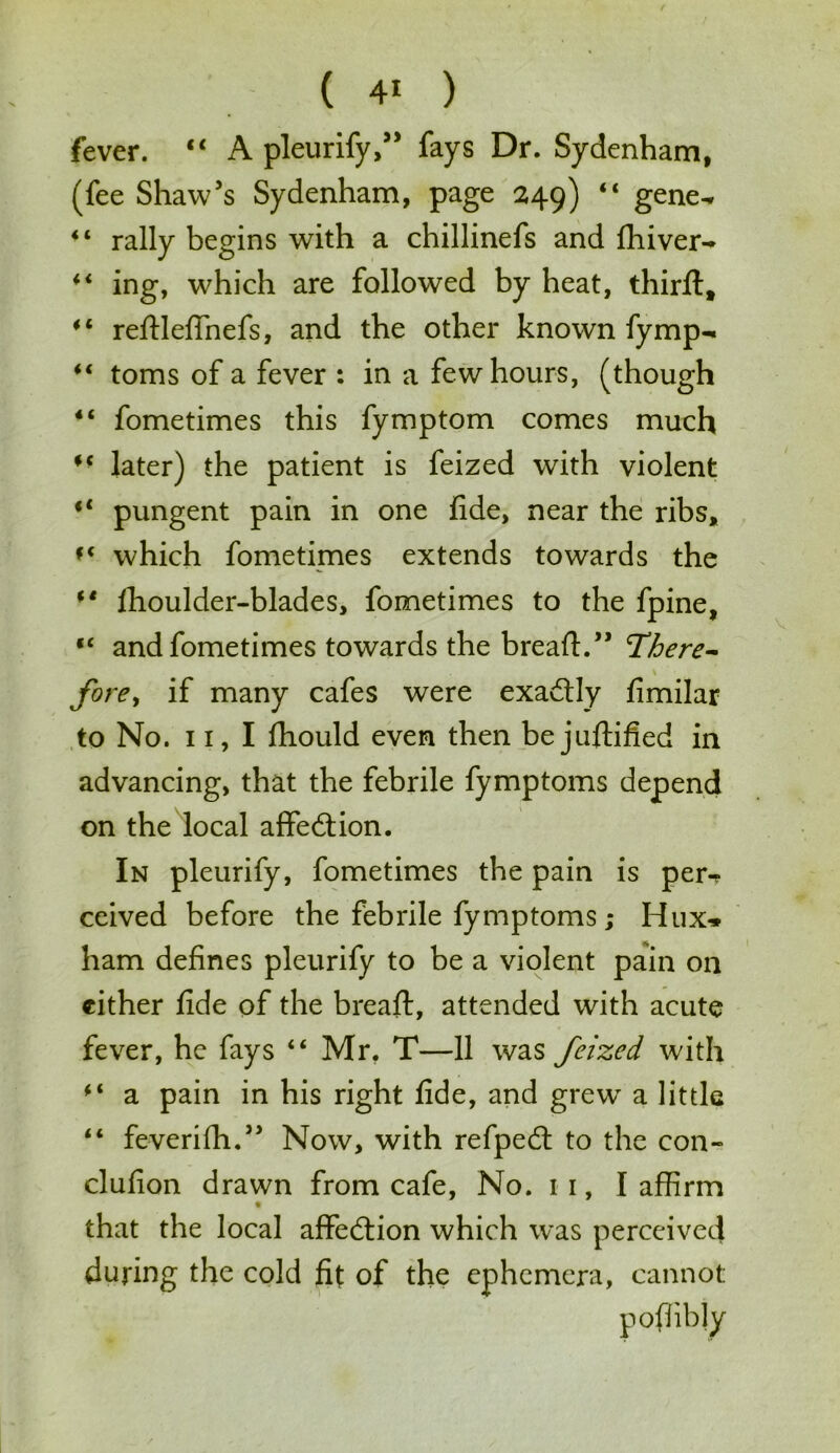 fever. “ A pleurify,” fays Dr. Sydenham, (fee Shaw's Sydenham, page 249) “ gene^ “ rally begins with a chillinefs and fhiver-> “ ing, which are followed by heat, third:, “ reftlefinefs, and the other known fymp- “ toms of a fever : in a few hours, (though 4< fometimes this fymptom comes much M later) the patient is feized with violent il pungent pain in one fide, near the ribs, f( which fometimes extends towards the (t fhoulder-blades, fometimes to the fpine, “ and fometimes towards the bread:.” there- fore^ if many cafes were exactly fimilar to No. 11, I fiiould even then be juftified in advancing, that the febrile fymptoms depend on the local affection. In pleurify, fometimes the pain is per-? ceived before the febrile fymptoms; Hux» ham defines pleurify to be a violent pain on either fide of the bread:, attended with acute fever, he fays “ Mr. T—11 was feized with “ a pain in his right fide, and grewT a little “ feverifh.5' Now, with refpedt to the con- clufion drawn from cafe, No. 11, I affirm that the local affedtion which was perceived during the cold fit of the ephemera, cannot poffibly