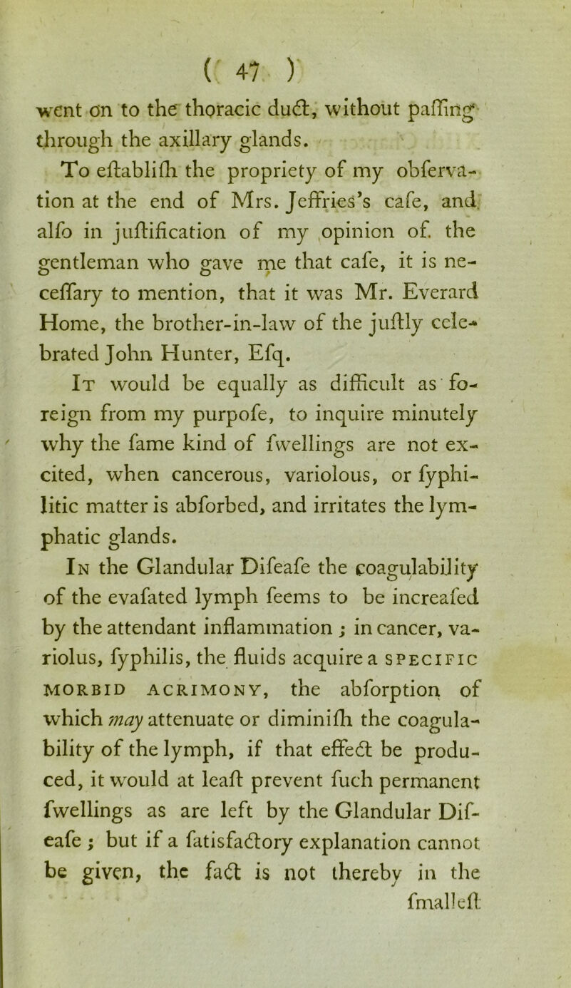 (; 4? ) went an to the thoracic dud:, without palling through the axillary glands. To eftablifh the propriety of my obferva- tion at the end of Mrs. Jeffries’s cafe, and alfo in junification of my opinion of. the gentleman who gave me that cafe, it is ne- ceflary to mention, that it was Mr. Everard Home, the brother-in-law of the juftly cele- brated John Hunter, Efq. It would be equally as difficult as fo- reign from my purpofe, to inquire minutely why the fame kind of fwellings are not ex- cited, when cancerous, variolous, or fyphi- litic matter is abforbed, and irritates the lym- phatic glands. In the Glandular Difeafe the coagulability of the evafated lymph feems to be increafed by the attendant inflammation ; in cancer, va~ riolus, fyphilis, the fluids acquire a specific morbid acrimony, the abforption of which may attenuate or diminifh the coagula- bility of the lymph, if that effed be produ- ced, it would at leaft prevent fuch permanent fwellings as are left by the Glandular Dif- eafe ; but if a fatisfadory explanation cannot be given, the fad is not thereby in the fmalleft