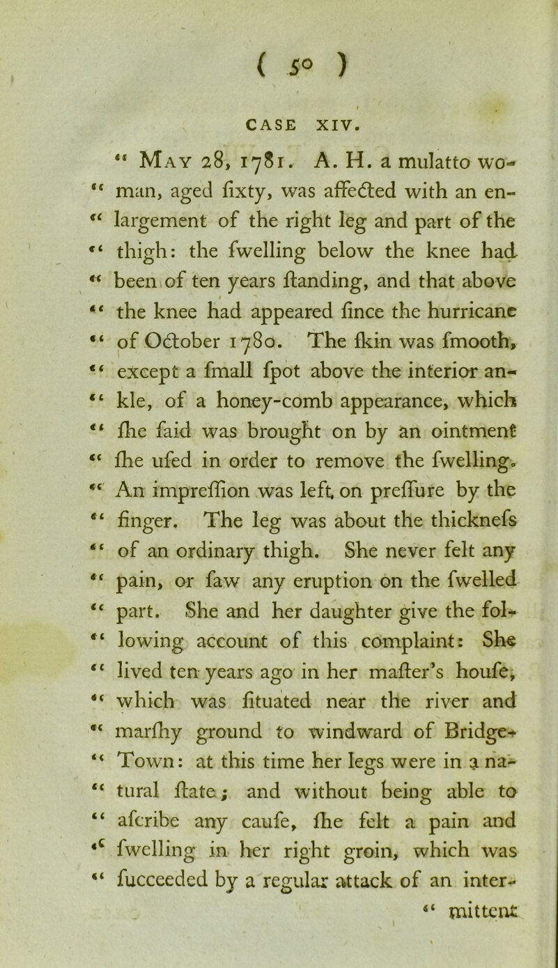 ( 5° ) CASE XIV. 41 May 28, 1781. A. H. a mulatto wo- f( man, aged fixty, was affected with an en« 44 largement of the right leg and part of the c< thigh: the fwelling below the knee had 44 been of ten years Handing, and that above 44 the knee had appeared fince the hurricane “ of October 1780. The Ikin was fmooth, “ except a fmall fpot above the interior an- “ kle, of a honey-comb appearance, which 44 flie faid was brought on by an ointment 44 flie ufed in order to remove the fwellingo 44 An impreffion was left, on preffure by the 44 finger. The leg was about the thicknefs 44 of an ordinary thigh. She never felt any 44 pain, or faw any eruption on the fwelled 44 part. She and her daughter give the fol- “ lowing account of this complaint: She 44 lived ten years ago in her mafter’s houfe, 44 which was fituated near the river and 44 marfhy ground to windward of Bridge^ 44 Town: at this time her legs were in a na- 44 tural Hate; and without being able to “ afcribe any caufe, fhe felt a pain and 4C fwelling in her right groin, which was 44 fucceeded by a regular attack of an inter- 44 mittcnt