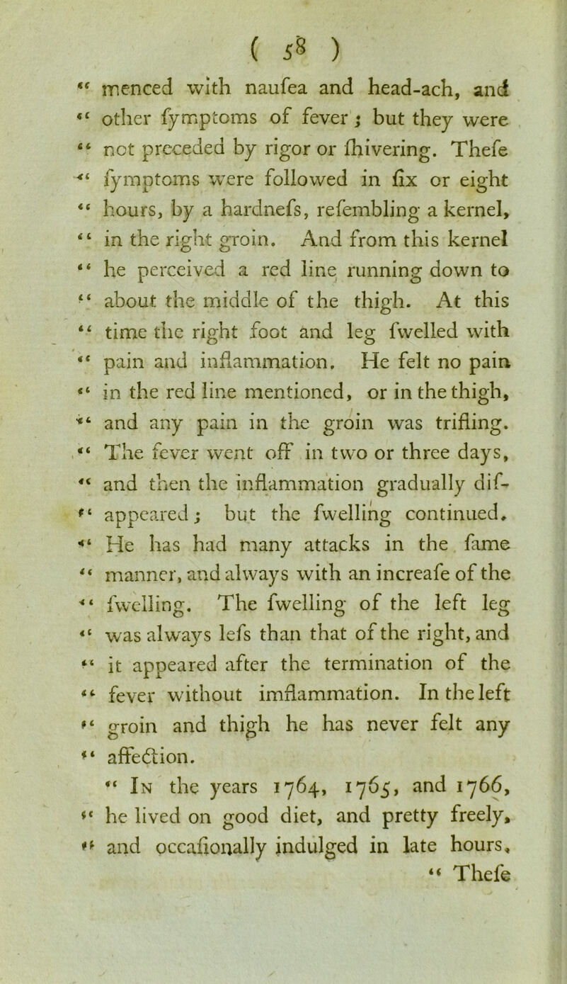 ( ) menced with naufea and head-ach, and other fymptoms of fever; but they were not preceded by rigor or fhivering. Thefe fymptoms were followed in fix or eight hours, by a hardnefs, refembling a kernel, in the right groin. And from this kernel he perceived a red line running down to about the middle of the thigh. At this time the right foot and leg fwelled with pain and inflammation. He felt no pain in the red line mentioned, or in the thigh, and any pain in the groin was trifling. The fever went off in two or three days, and then the inflammation gradually dis- appeared; but the fwelling continued. He has had many attacks in the fame manner, and always with an increafe of the fwelling. The fwelling of the left leg was always lefs than that of the right, and it appeared after the termination of the fever without imflammation. In the left groin and thigh he has never felt any aftedtion. “ In the years 1764, 1765, and 1766, he lived on good diet, and pretty freely, and occafioually indulged in late hours, “ Thefe