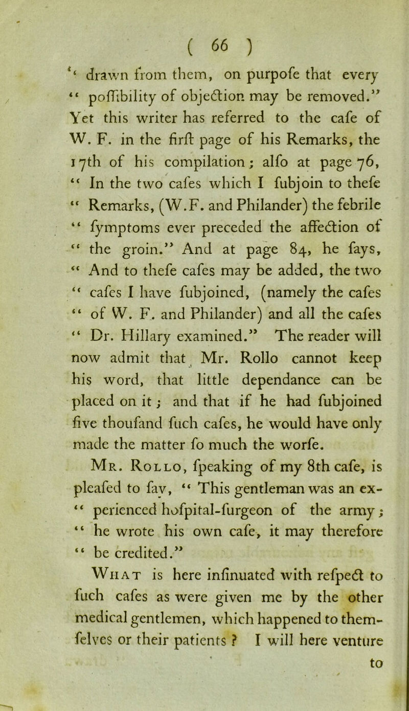 drawn from them, on purpofe that every “ poffibility of objection may be removed.57 Yet this writer has referred to the cafe of W. F. in the firfl: page of his Remarks, the 17th of his compilation; alfo at page 76, “ In the two cafes which I fubjoin to thefe “ Remarks, (W.F. and Philander) the febrile “ fymptoms ever preceded the affedtion ot €t the groin.57 And at page 84, he fays, “ And to thefe cafes may be added, the twTo “ cafes I have fubjoined, (namely the cafes “ of W. F. and Philander) and all the cafes “ Dr. Hillary examined.55 The reader will now admit that Mr. Rollo cannot keep his word, that little dependance can be placed on it; and that if he had fubjoined five thoufand fuch cafes, he would have only made the matter fo much the worfe. Mr. Rollo, fpeaking of my 8th cafe, is pleafed to fav, “ This gentleman was an ex- “ perienced hofpital-furgeon of the army; “ he wrote his own cafe, it may therefore “ be credited.” Wri at is here infinuated with refpedt to fuch cafes as were given me by the other medical gentlemen, which happened to them- felves or their patients ? I will here venture