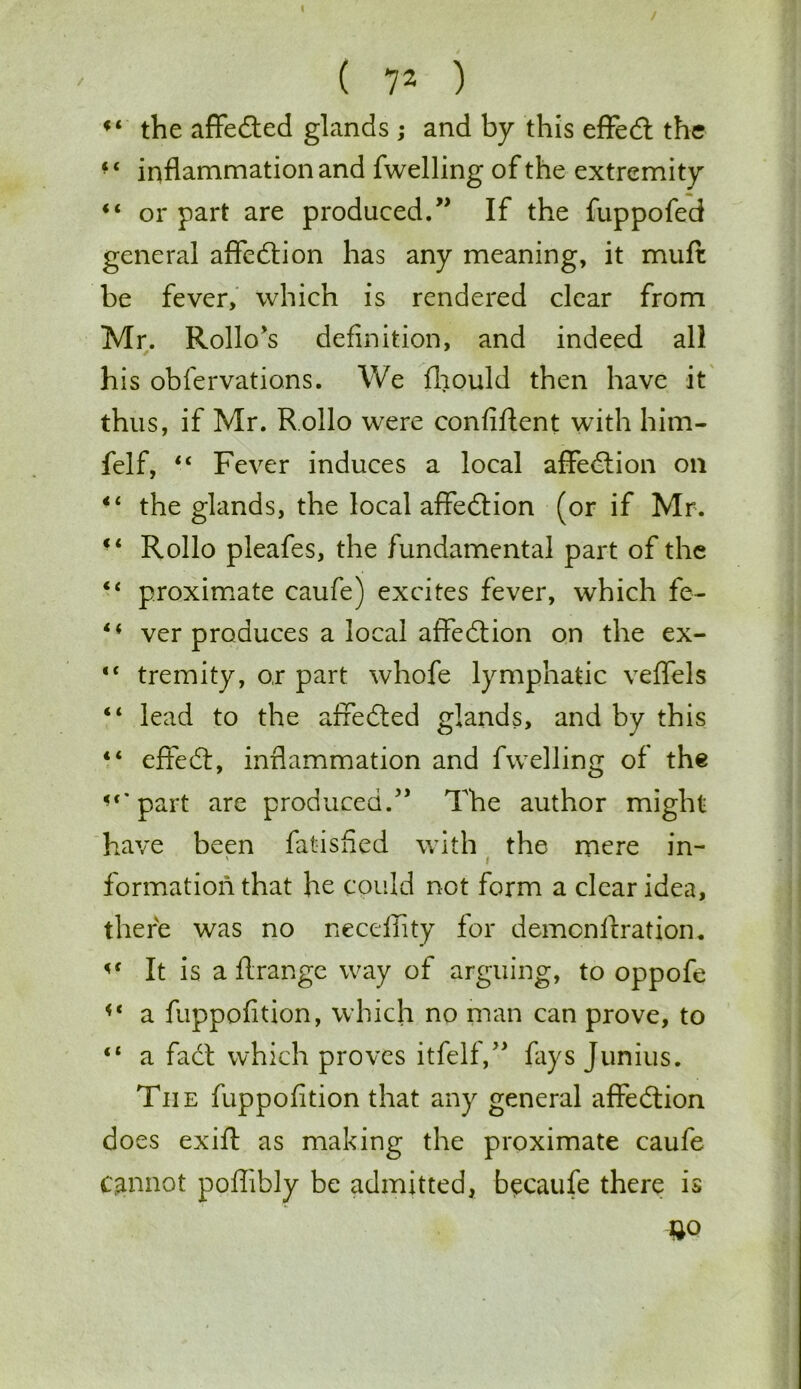 f< the affedted glands ; and by this effedt the ■ ‘ inflammation and fwelling of the extremity “ or part are produced.” If the fuppofed general affedtion has any meaning, it muft be fever, which is rendered clear from Mr. Rollo's definition, and indeed all his obfervations. We fhould then have it thus, if Mr. R.ollo were confiftent with him- felf, “ Fever induces a local affedtion oil “ the glands, the local affedlion (or if Mr. “ Rollo pleafes, the fundamental part of the “ proximate caufe) excites fever, which fe- 44 ver produces a local affedtion on the ex- “ tremity, o,r part whofe lymphatic veffels 44 lead to the affedted glands, and by this 44 effedt, inflammation and fwelling of the <‘*part are produced.” The author might have been Satisfied with the mere in- ' i formation that he could not form a clear idea, there was no neceiiity for demonftration. It is a flrange way of arguing, to oppofe 44 a fuppofition, which no man can prove, to 44 a fact which proves itfelf,” fays Junius. Tiie fuppofition that any general affedtion does exift as making the proximate caufe c,annot poffibly be admitted, becaufe there is