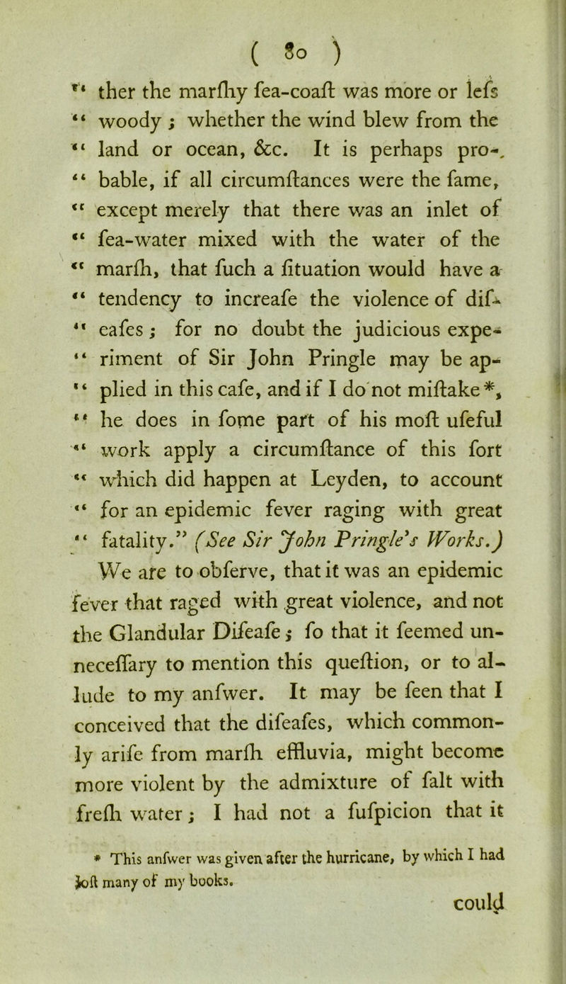 f < ther the marfhy fea-coaft was more or lefs “ woody ; whether the wind blew from the “ land or ocean, &c. It is perhaps pro-, 44 bable, if all circumftances were the fame, <c except merely that there was an inlet of “ fea-water mixed with the water of the <c marih, that fuch a lituation would have a “ tendency to increafe the violence of dif- 4f cafes ; for no doubt the judicious expe- “ riment of Sir John Pringle may be ap- plied in this cafe, and if I do not miftake*, “ he does in fome part of his moft ufeful xvork apply a circumftance of this fort <c which did happen at Leyden, to account “ for an epidemic fever raging with great “ fatality.” (See Sir John Pringle s Works.) We are to obferve, that it was an epidemic fever that raged with great violence, and not the Glandular Difeafe; fo that it feemed un- neceifary to mention this queftion, or to al- lude to my anfwer. It may be feen that I conceived that the difeafes, which common- ly arife from marfh effluvia, might become more violent by the admixture ol fait with frefh water; I had not a fufpicion that it * This anfwer was given after the hurricane, by which I had Jolt many of my books. could <4