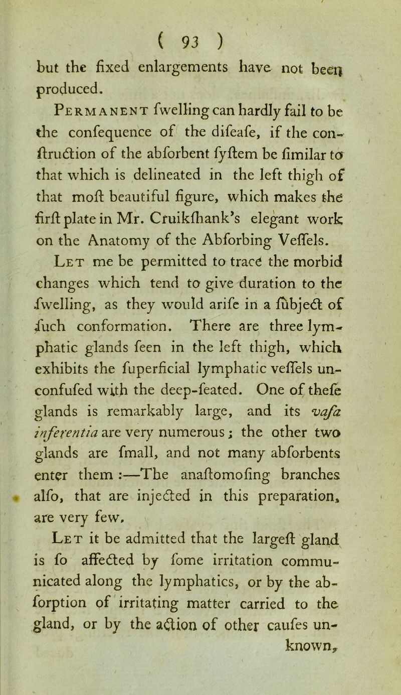 but the fixed enlargements have not beer) produced. Permanent fwelling can hardly fail to be the confequence of the difeafe, if the con- ftrudtion of the abforbent fyftem be firnilar to that which is delineated in the left thigh of that moft beautiful figure, which makes the firfi: plate in Mr. Cruikfhank’s elegant work on the Anatomy of the Abforbing Veflfels. Let me be permitted to trace the morbid changes which tend to give duration to the .fwelling, as they would arife in a fubjedt of 4'uch conformation. There are three lym- phatic glands feen in the left thigh, which exhibits the fuperficial lymphatic vefifels un- confufed with the deep-feated. One of thefe glands is remarkably large, and its vafa inferentia are very numerous; the other two glands are fmall, and not many abforbents enter them :—The anaftomofing branches alfo, that are injedted in this preparation, are very few. Let it be admitted that the largefl: gland is fo affedted by fome irritation commu- nicated along the lymphatics, or by the ab- forption of irritating matter carried to the gland, or by the adlion of other caufes un- known*