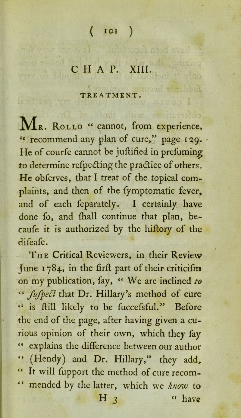 CHAP. XIII. TREATMENT. Mr. Rollo “ cannot, from experience, u recommend any plan of cure,” page 129. * He of courfe cannot be jufhified in prefumin^ to determine refpedting the practice of others. He obferves, that I treat of the topical com- plaints, and then of the fymptomatic fever, and of each feparately. I certainly have done fo, and fhall continue that plan, be- caufe it is authorized by the hiftory of the difeafe. The Critical Reviewers, in their Review June 1784, in the firft part of their criticifm on my publication, fay, “We are inclined to fufpeft that Dr. Hillary’s method of cure “ is ftill likely to be fuccefsful.” Before the end of the page, after having given a cu- rious opinion of their own, which they fay “ explains the difference between our author “ (Hendy) and Dr. Hillary,” they add, “ It will fupport the method of cure recom- mended by the latter, which we bww to H 3 “ have