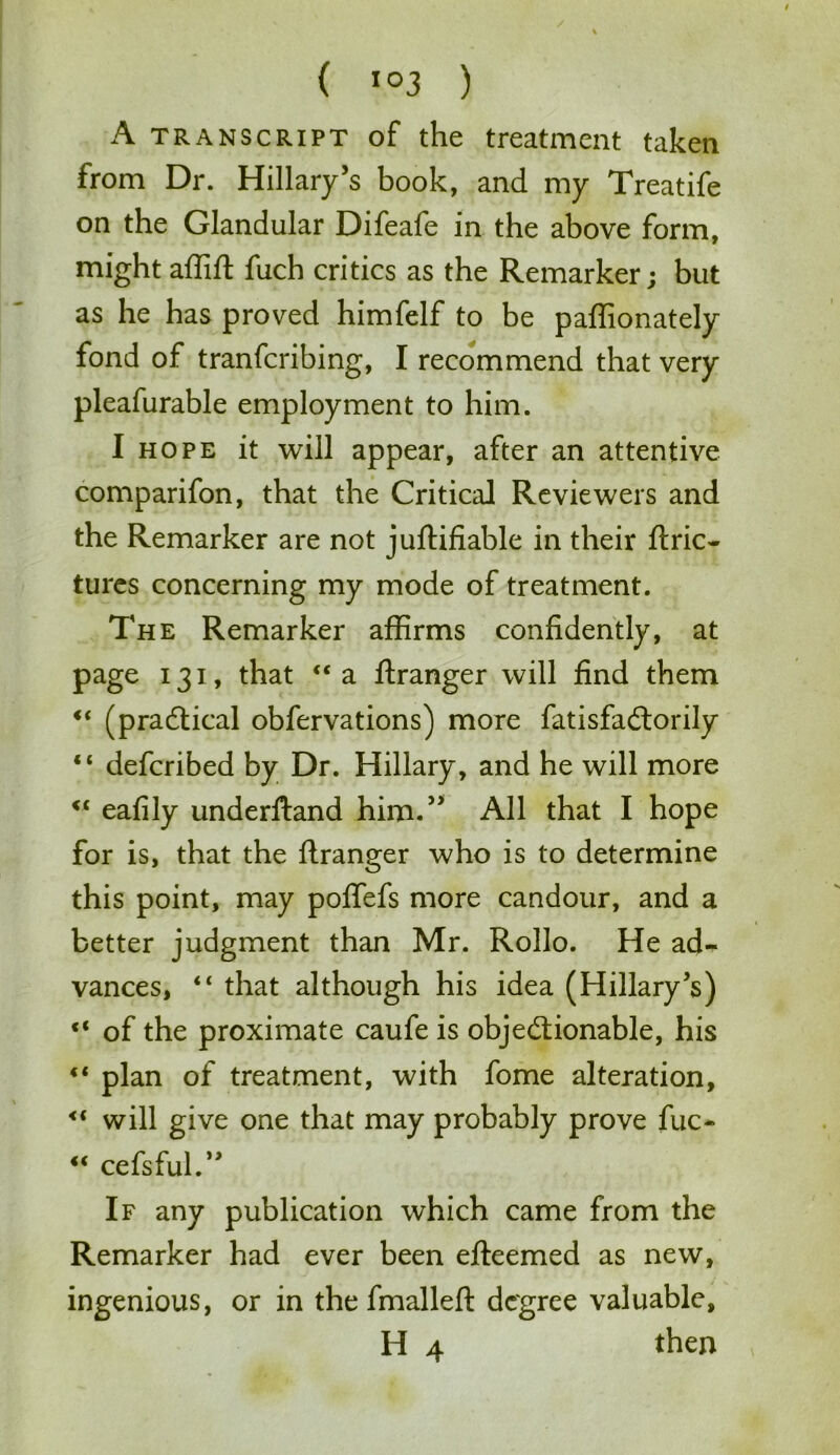 A transcript of the treatment taken from Dr. Hillary’s book, and my Treatife on the Glandular Difeafe in the above form, might affift fuch critics as the Remarker; but as he has proved himfelf to be paffionately fond of tranfcribing, I recommend that very pleafurable employment to him. I hope it will appear, after an attentive comparifon, that the Critical Reviewers and the Remarker are not juftifiable in their ftric- tures concerning my mode of treatment. The Remarker affirms confidently, at page 131, that <c a ftranger will find them “ (practical obfervations) more fatisfa&orily “ defcribed by Dr. Hillary, and he will more “ eafily underftand him.” All that I hope for is, that the ftranger who is to determine this point, may polfefs more candour, and a better judgment than Mr. Rollo. He ad- vances, “ that although his idea (Hillary's) “ of the proximate caufe is objectionable, his <l plan of treatment, with fome alteration, <c will give one that may probably prove fuc- “ cefsful.” If any publication which came from the Remarker had ever been efteemed as new, ingenious, or in the fmalleft degree valuable, H 4 then