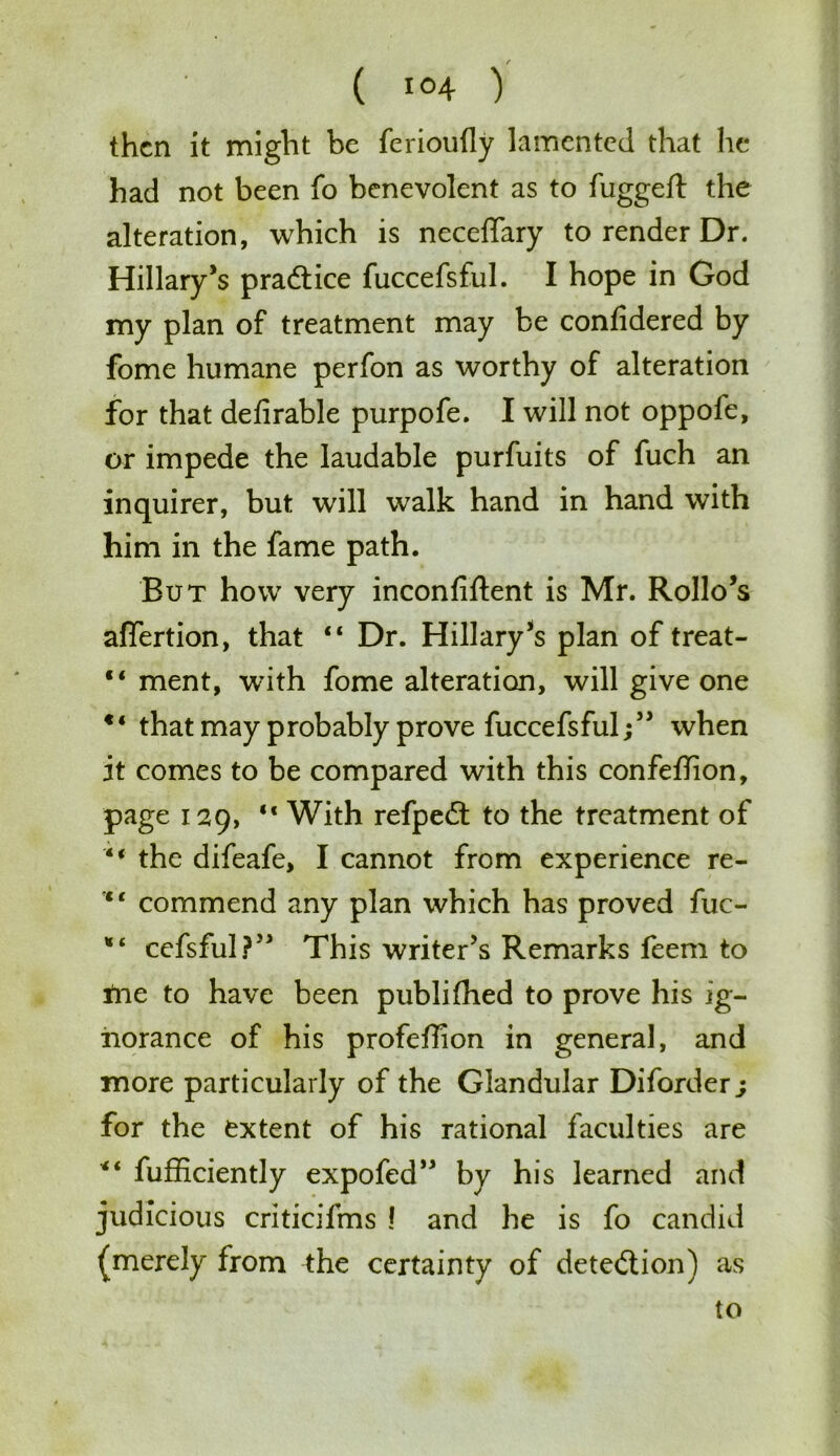 then it might be ferioufly lamented that he had not been fo benevolent as to fuggeft the alteration, which is neceffary to render Dr. Hillary’s pradtice fuccefsful. I hope in God my plan of treatment may be confidered by fome humane perfon as worthy of alteration for that deArable purpofe. I will not oppofe, or impede the laudable purfuits of fuch an inquirer, but will walk hand in hand with him in the fame path. But how very inconfiftent is Mr. Rollo’s affertion, that “ Dr. Hillary’s plan of treat- “ ment, with fome alteration, will give one that may probably prove fuccefsful;” when it comes to be compared with this confeftion, page 129, “ With refpedt to the treatment of M the difeafe, I cannot from experience re- “ commend any plan which has proved fuc- cefsful?” This writer’s Remarks feem to ine to have been publifhed to prove his ig- norance of his profeffion in general, and more particularly of the Glandular Diforder j for the extent of his rational faculties are fufficiently expofed” by his learned and judicious criticifms ! and he is fo candid (merely from the certainty of detection) as to
