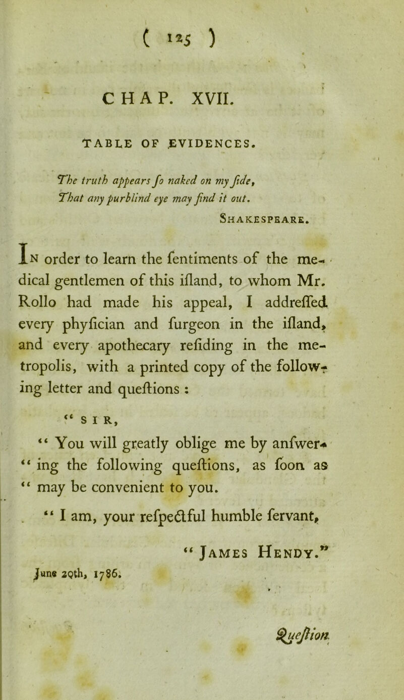 CHAP. XVII. TABLE of .evidences. The truth appears Jo naked on my fide, That any purblind eye may Jnd it out. Shakespeare. i V In order to learn the fentiments of the me- ■ dical gentlemen of this ifland, to whom Mr. Rollo had made his appeal, I addreffed every phyfician and furgeon in the ifland, and every apothecary refiding in the me- tropolis, with a printed copy of the follow? ing letter and queftions : “SIR, I “You will greatly oblige me by anfwer* “ ing the following queftions, as foon as “ may be convenient to you. “ I am, your refpe6lful humble fervant, “ James Hendy.” June 2Qth, 1786. tyuejlion.