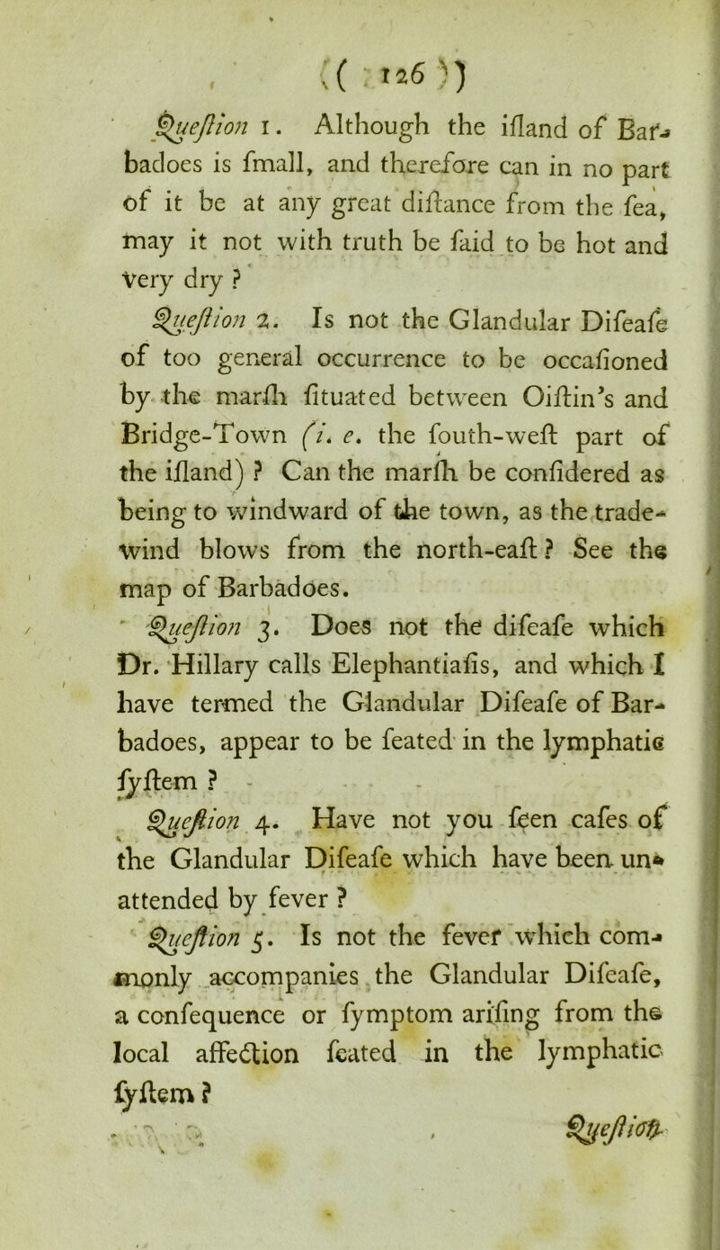 ;( m6 )) Queftion i. Although the illand of Baf-* badoes is fmall, and therefore can in no part of it be at any great diftance from the fea, may it not with truth be faid to be hot and Very dry ? Qu eft ion 2. Is not the Glandular Difeafe of too general occurrence to be occafioned by the mar-fli fituated between GiftiiTs and Bridge-Town (/. e. the fouth-weft part of the illand) ? Can the marlli be confidered as being to windward of die town, as the trade-* wind blows from the north-eafl ? See the map of Barbadoes. :§>ueftion 3. Does not the difeafe which Dr. Hillary calls Elephantiasis, and which I have termed the Glandular Difeafe of Bar- badoes, appear to be feated in the lymphatic fyftem ? - - Queftion 4. Have not you feen cafes of the Glandular Difeafe which have been- un* attended by fever ? Qucftion 5. Is not the fever which com-* monly accompanies the Glandular Difeafe, a confequence or fymptom ari'fing from the local affedtion feated in the lymphatic fyftem ? Qyeftioft