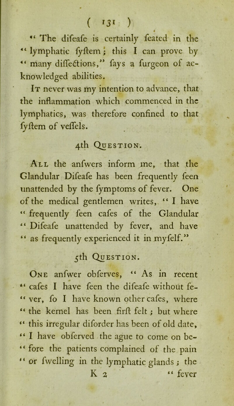 t 44 The difeafe is certainly featcd in the 44 lymphatic fyftem; this I can prove by 44 many difledtions,” fays a furgeon of ac- knowledged abilities. It never was my intention to advance, that the inflammation which commenced in the lymphatics, was therefore confined to that fyftem of veflels. 4th Question. All the anfwers inform me, that the Glandular Difeafe has been frequently feen unattended by the fymptoms of fever. One of the medical gentlemen writes, 44 I have 44 frequently feen cafes of the Glandular 44 Difeafe unattended by fever, and have “ as frequently experienced it in myfelf.” 5th Qu EST ION. One anfwer obferves, 44 As in recent 44 cafes I have feen the difeafe without fe- 44 ver, fo I have known other cafes, where 44 the kernel has been firft felt; but where 44 this irregular diforder has been of old date, 44 I have obferved the ague to come on be- 44 fore the patients complained of the pain 4 4 or fwelling in the lymphatic glands ; the K 2 44 fever