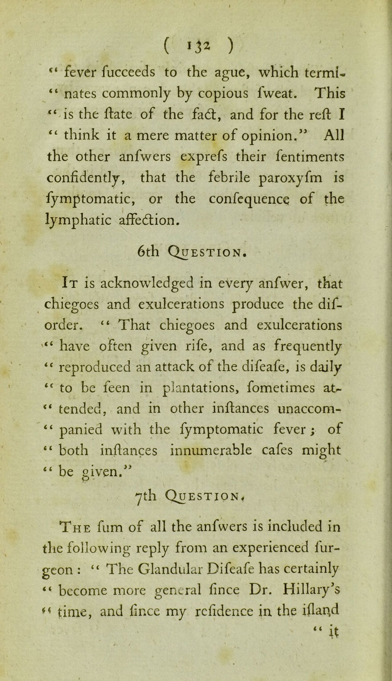 ( 13* ) 44 fever fucceeds to the ague, which termU 44 nates commonly by copious fweat. This “ is the ftate of the fad:, and for the reft I 44 think it a mere matter of opinion.'3 All the other anfwers exprefs their fentiments confidently, that the febrile paroxyfm is fymptomatic, or the confequence of the lymphatic affedion. 6th Question. It is acknowledged in every anfwer, that chiegoes and exulcerations produce the dis- order. 44 That chiegoes and exulcerations have often given rife, and as frequently 44 reproduced an attack of the difeafe, is daily 44 to be feen in plantations, fometimes at- 44 tended, and in other inftances unaccom- 44 panied with the fymptomatic fever ; of 4 4 both inftances innumerable cafes might 44 be given. 7th Question. The fum of all the anfwers is included in the following reply from an experienced fur- geon : 44 The Glandular Difeafe has certainly 44 become more general fince Dr. Hillary's M time, and lince my rcfidence in the iflan.d “ it