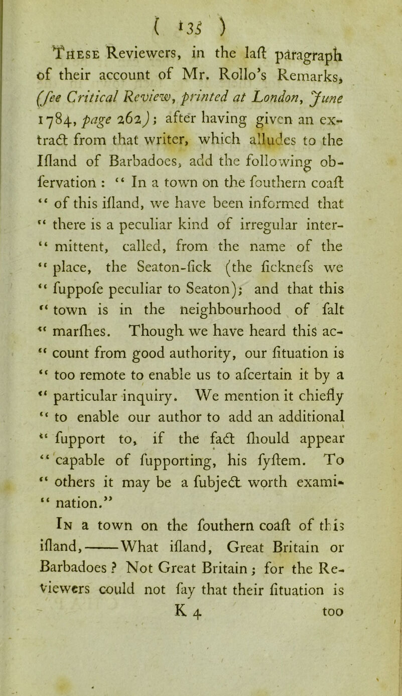 ( *35 ) These Reviewers, in the lad paragraph of their account of Mr. Rollo’s Remarks, (fee Critical Review, printed at London, June 1784, page 262); after having given an ex- tra# from that writer, which alludes to the Ifland of Barbadoes, add the following ob- fervation : 4 4 In a town on the fouthem coaft 44 of this ifland, we have been informed that 44 there is a peculiar kind of irregular inter- 44 mittent, called, from the name of the 44 place, the Seaton-lick (the ficknefs we 44 fuppofe peculiar to Seaton); and that this 44 town is in the neighbourhood of fait 44 marfhes. Though we have heard this ac- 44 count from good authority, our fituation is 44 too remote to enable us to afeertain it by a 44 particular inquiry. We mention it chiefly 44 to enable our author to add an additional 1 44 fupport to, if the fa# fliould appear 44 capable of fupporting, his fyflem. To 44 others it may be a fubje# worth exami- 44 nation.” In a town on the fouthem coaft of this ifland, What ifland, Great Britain or Barbadoes ? Not Great Britain; for the Re- viewers could not fay that their fituation is K 4 too