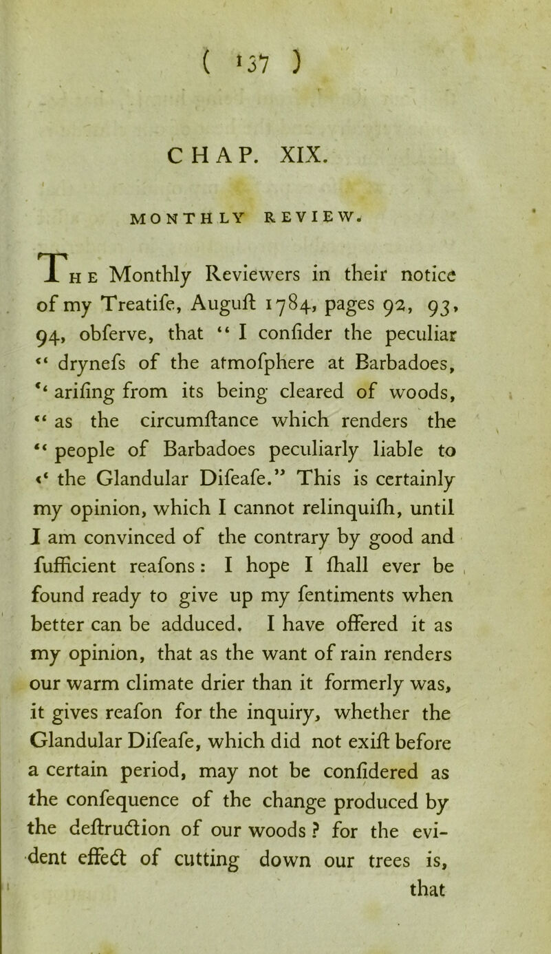 CHAP. XIX. MONTHLY REVIEW. T*h e Monthly Reviewers in their notice of my Treatife, Auguft 1784, pages 92, 93, 94, obferve, that “ I confider the peculiar <l drynefs of the atmofphere at Barbadoes, c‘ arifing from its being cleared of woods, c< as the circumftance which renders the / “ people of Barbadoes peculiarly liable to <‘ the Glandular Difeafe.” This is certainly my opinion, which I cannot relinquifh, until I am convinced of the contrary by good and fufficient reafons: I hope I fhall ever be found ready to give up my fentiments when better can be adduced. I have offered it as my opinion, that as the want of rain renders our warm climate drier than it formerly was, it gives reafon for the inquiry, whether the Glandular Difeafe, which did not exift before a certain period, may not be confidered as the confequence of the change produced by the deftrudion of our woods ? for the evi- dent effed of cutting down our trees is, that