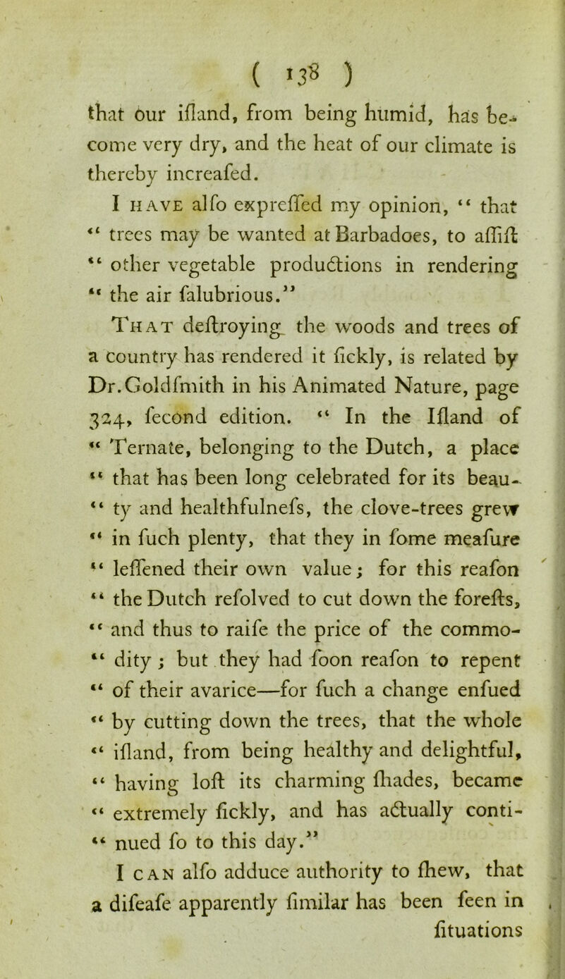 ( *3« ) that bur ifland, from being humid, has be- come very dry, and the heat of our climate is thereby increafed. I have alfo expreffed my opinion, 44 that 44 trees may be wanted atBarbadoes, to affift 44 other vegetable productions in rendering 44 the air falubrious.” That deftroying the woods and trees of a country has rendered it fickly, is related by Dr.Goldfmith in his Animated Nature, page 324, fecond edition. 44 In the Ifland of 44 Ternate, belonging to the Dutch, a place 44 that has been long celebrated for its beau- 44 ty and healthfulnefs, the clove-trees grew 44 in fuch plenty, that they in fome meafure 44 leffened their own value; for this reafon 44 the Dutch refolved to cut down the forefts, 44 and thus to raife the price of the commo- 14 dity; but they had foon reafon to repent 44 of their avarice—for fuch a change enfued 44 by cutting down the trees, that the whole 44 ifland, from being healthy and delightful, 44 having loft its charming fhades, became “ extremely fickly, and has actually conti- 44 nued fo to this day.” I can alfo adduce authority to fhew, that a difeafe apparently fimilar has been feen in fituations