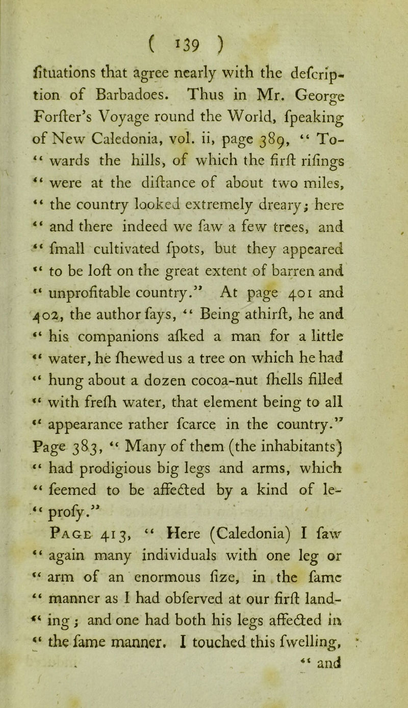 fituations that agree nearly with the defcrip- tion of Barbadoes. Thus in Mr. Geor<re Forfter’s Voyage round the World, fpeaking of New Caledonia, vol. ii, page 389, 44 To- 44 wards the hills, of which the firft rifings 44 were at the diftance of about two miles, 44 the country looked extremely dreary; here 44 and there indeed we faw a few trees, and 44 fmall cultivated fpots, but they appeared 44 to be loft on the great extent of barren and 44 unprofitable country.57 At page 401 and 402, the author fays, 44 Being athirft, he and 44 his companions alked a man for a little 44 water, he fhewed us a tree on which he had 44 hung about a dozen cocoa-nut fhells filled 44 with frefh water, that element being to all 44 appearance rather fcarce in the country.’7 Page 383, 44 Many of them (the inhabitants) 44 had prodigious big legs and arms, which 44 feemed to be affedted by a kind of le- 44 profy.77 Page 413, 44 Here (Caledonia) I faw 44 again many individuals with one leg or 44 arm of an enormous fize, in the fame 44 manner as I had obferved at our fir ft land- *4 ing; and one had both his legs affedted in 44 the fame manner. I touched this fwelling,